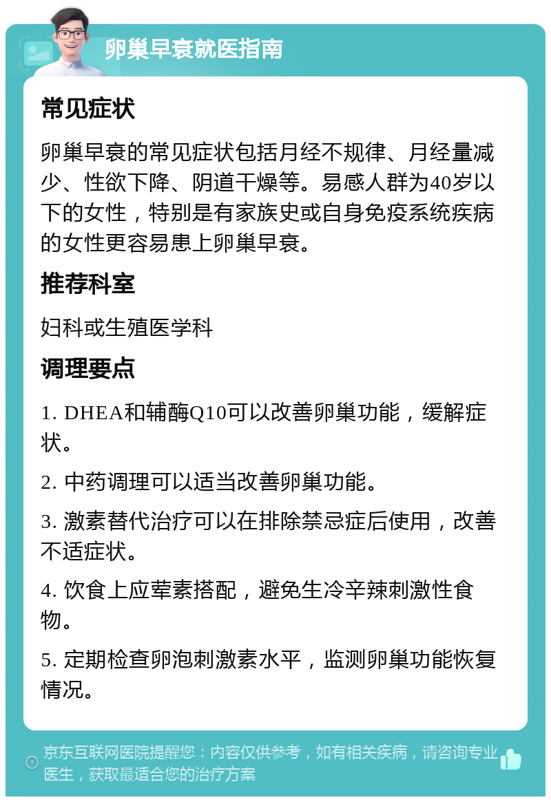 卵巢早衰就医指南 常见症状 卵巢早衰的常见症状包括月经不规律、月经量减少、性欲下降、阴道干燥等。易感人群为40岁以下的女性，特别是有家族史或自身免疫系统疾病的女性更容易患上卵巢早衰。 推荐科室 妇科或生殖医学科 调理要点 1. DHEA和辅酶Q10可以改善卵巢功能，缓解症状。 2. 中药调理可以适当改善卵巢功能。 3. 激素替代治疗可以在排除禁忌症后使用，改善不适症状。 4. 饮食上应荤素搭配，避免生冷辛辣刺激性食物。 5. 定期检查卵泡刺激素水平，监测卵巢功能恢复情况。