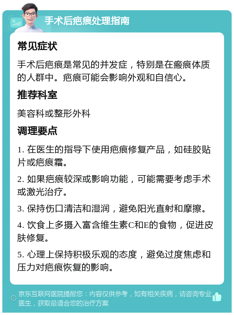 手术后疤痕处理指南 常见症状 手术后疤痕是常见的并发症，特别是在瘢痕体质的人群中。疤痕可能会影响外观和自信心。 推荐科室 美容科或整形外科 调理要点 1. 在医生的指导下使用疤痕修复产品，如硅胶贴片或疤痕霜。 2. 如果疤痕较深或影响功能，可能需要考虑手术或激光治疗。 3. 保持伤口清洁和湿润，避免阳光直射和摩擦。 4. 饮食上多摄入富含维生素C和E的食物，促进皮肤修复。 5. 心理上保持积极乐观的态度，避免过度焦虑和压力对疤痕恢复的影响。