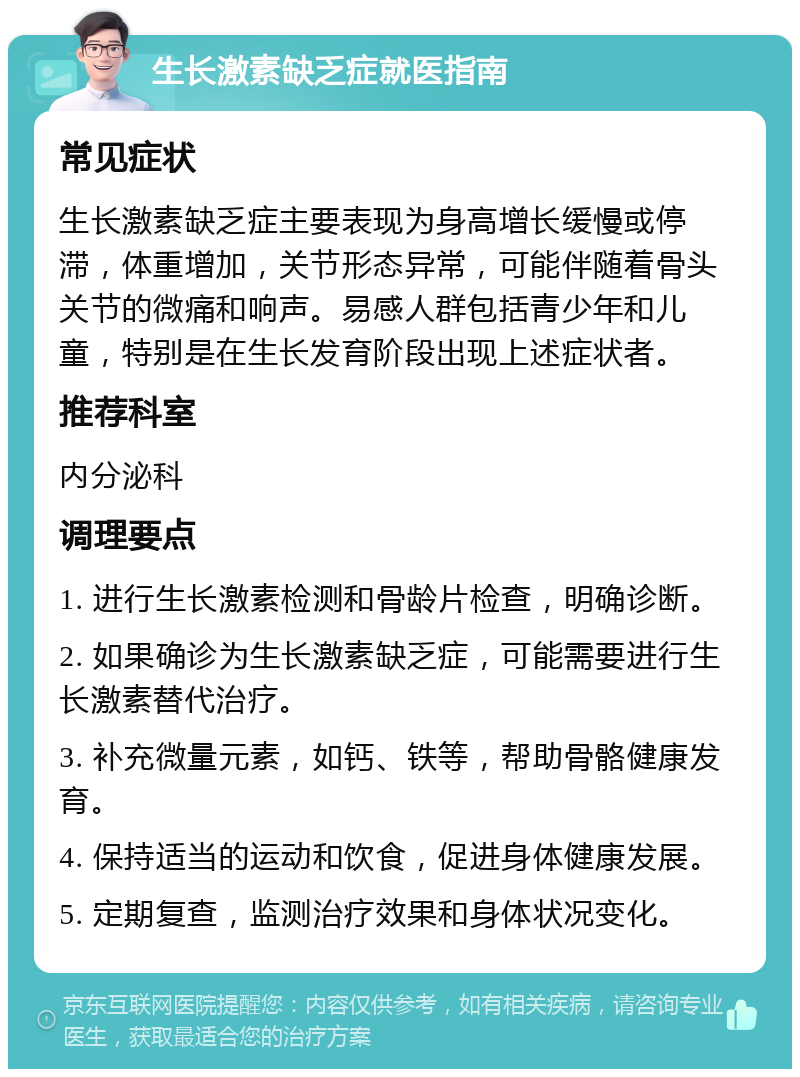 生长激素缺乏症就医指南 常见症状 生长激素缺乏症主要表现为身高增长缓慢或停滞，体重增加，关节形态异常，可能伴随着骨头关节的微痛和响声。易感人群包括青少年和儿童，特别是在生长发育阶段出现上述症状者。 推荐科室 内分泌科 调理要点 1. 进行生长激素检测和骨龄片检查，明确诊断。 2. 如果确诊为生长激素缺乏症，可能需要进行生长激素替代治疗。 3. 补充微量元素，如钙、铁等，帮助骨骼健康发育。 4. 保持适当的运动和饮食，促进身体健康发展。 5. 定期复查，监测治疗效果和身体状况变化。