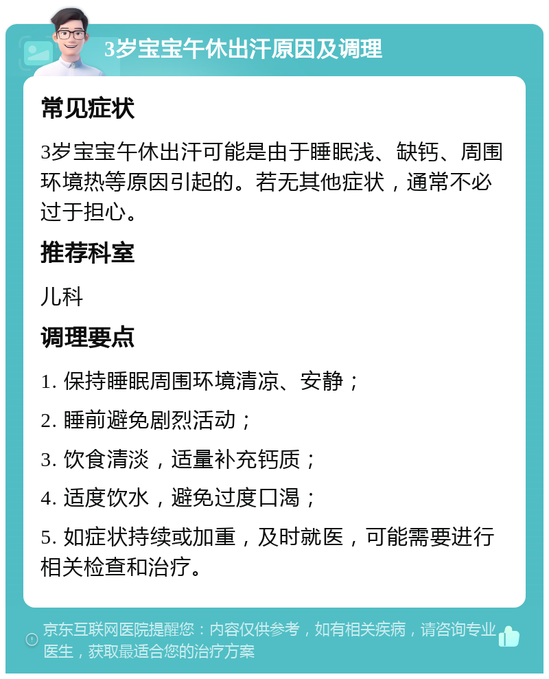 3岁宝宝午休出汗原因及调理 常见症状 3岁宝宝午休出汗可能是由于睡眠浅、缺钙、周围环境热等原因引起的。若无其他症状，通常不必过于担心。 推荐科室 儿科 调理要点 1. 保持睡眠周围环境清凉、安静； 2. 睡前避免剧烈活动； 3. 饮食清淡，适量补充钙质； 4. 适度饮水，避免过度口渴； 5. 如症状持续或加重，及时就医，可能需要进行相关检查和治疗。