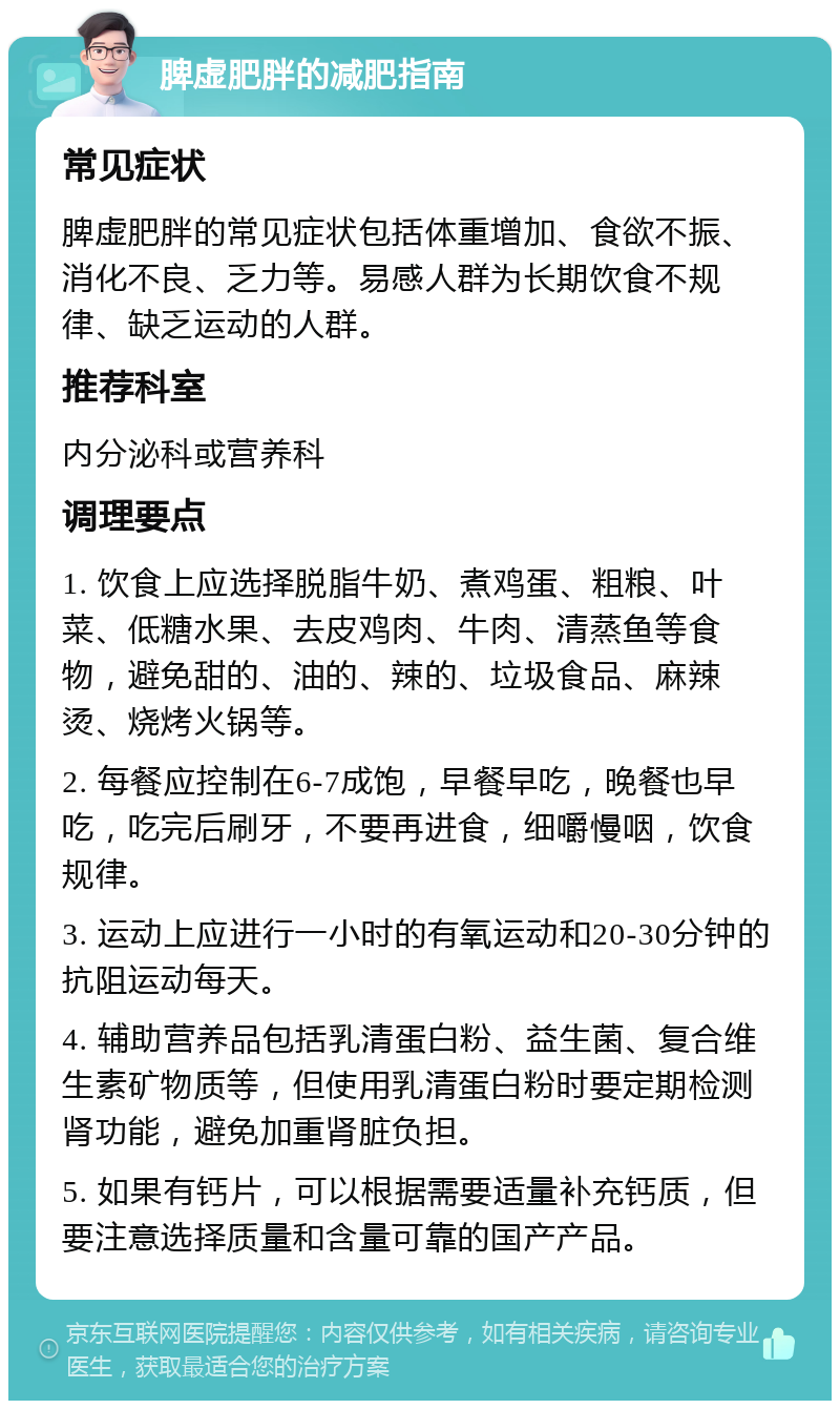 脾虚肥胖的减肥指南 常见症状 脾虚肥胖的常见症状包括体重增加、食欲不振、消化不良、乏力等。易感人群为长期饮食不规律、缺乏运动的人群。 推荐科室 内分泌科或营养科 调理要点 1. 饮食上应选择脱脂牛奶、煮鸡蛋、粗粮、叶菜、低糖水果、去皮鸡肉、牛肉、清蒸鱼等食物，避免甜的、油的、辣的、垃圾食品、麻辣烫、烧烤火锅等。 2. 每餐应控制在6-7成饱，早餐早吃，晚餐也早吃，吃完后刷牙，不要再进食，细嚼慢咽，饮食规律。 3. 运动上应进行一小时的有氧运动和20-30分钟的抗阻运动每天。 4. 辅助营养品包括乳清蛋白粉、益生菌、复合维生素矿物质等，但使用乳清蛋白粉时要定期检测肾功能，避免加重肾脏负担。 5. 如果有钙片，可以根据需要适量补充钙质，但要注意选择质量和含量可靠的国产产品。