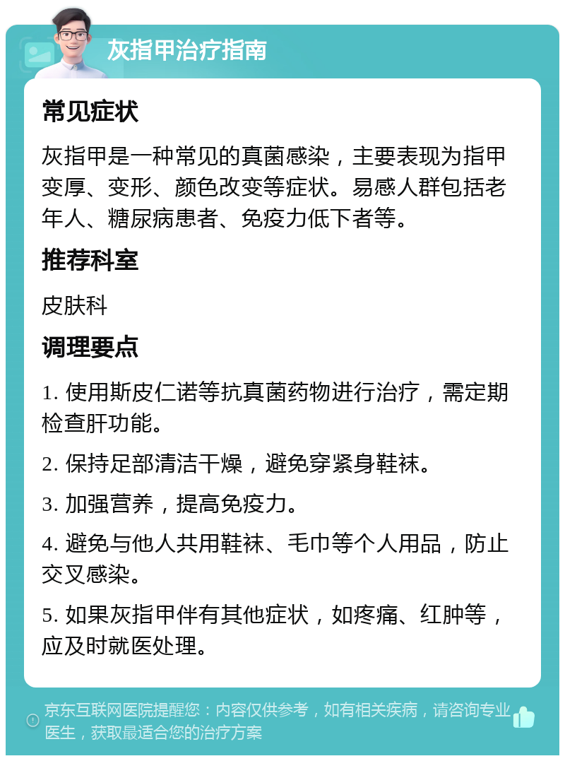 灰指甲治疗指南 常见症状 灰指甲是一种常见的真菌感染，主要表现为指甲变厚、变形、颜色改变等症状。易感人群包括老年人、糖尿病患者、免疫力低下者等。 推荐科室 皮肤科 调理要点 1. 使用斯皮仁诺等抗真菌药物进行治疗，需定期检查肝功能。 2. 保持足部清洁干燥，避免穿紧身鞋袜。 3. 加强营养，提高免疫力。 4. 避免与他人共用鞋袜、毛巾等个人用品，防止交叉感染。 5. 如果灰指甲伴有其他症状，如疼痛、红肿等，应及时就医处理。