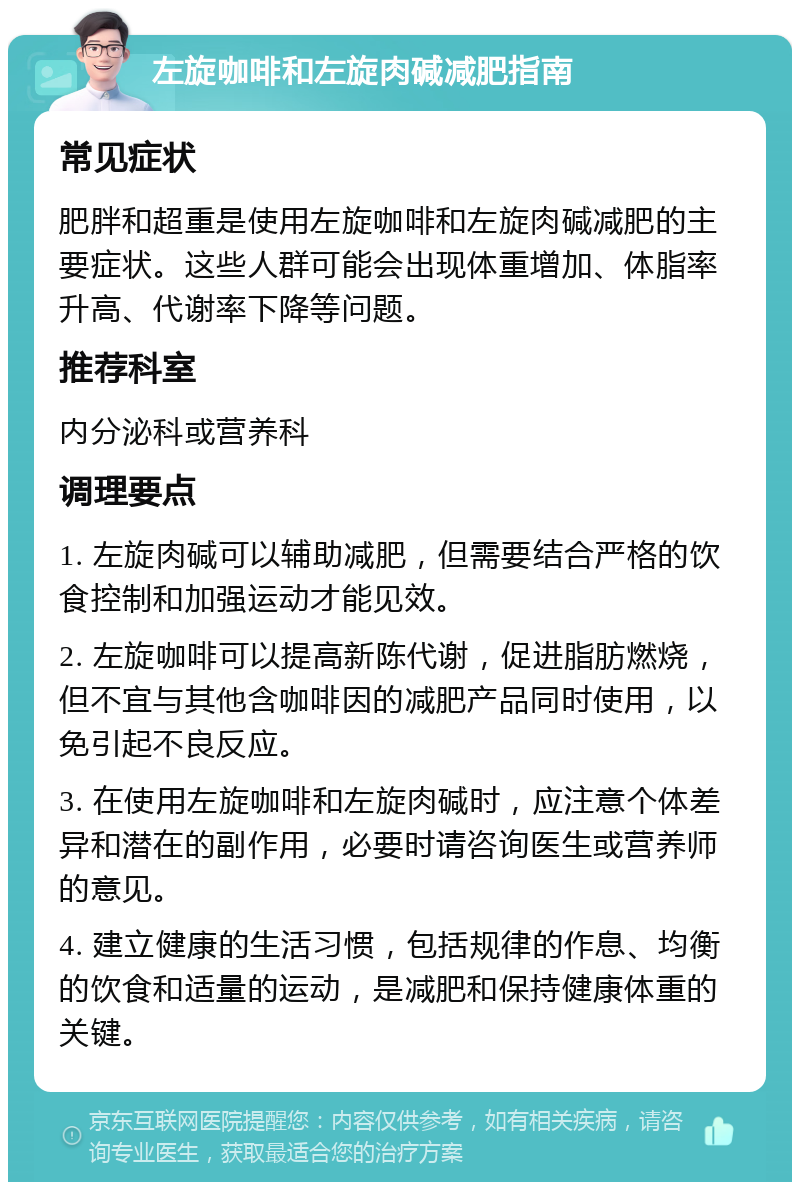 左旋咖啡和左旋肉碱减肥指南 常见症状 肥胖和超重是使用左旋咖啡和左旋肉碱减肥的主要症状。这些人群可能会出现体重增加、体脂率升高、代谢率下降等问题。 推荐科室 内分泌科或营养科 调理要点 1. 左旋肉碱可以辅助减肥，但需要结合严格的饮食控制和加强运动才能见效。 2. 左旋咖啡可以提高新陈代谢，促进脂肪燃烧，但不宜与其他含咖啡因的减肥产品同时使用，以免引起不良反应。 3. 在使用左旋咖啡和左旋肉碱时，应注意个体差异和潜在的副作用，必要时请咨询医生或营养师的意见。 4. 建立健康的生活习惯，包括规律的作息、均衡的饮食和适量的运动，是减肥和保持健康体重的关键。