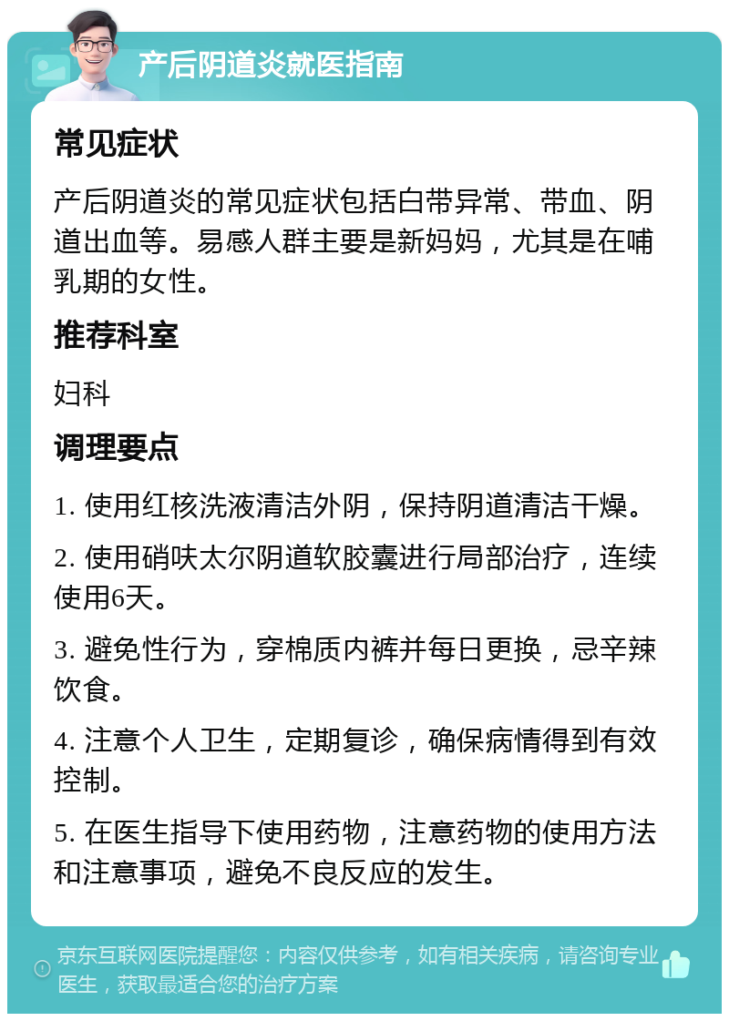 产后阴道炎就医指南 常见症状 产后阴道炎的常见症状包括白带异常、带血、阴道出血等。易感人群主要是新妈妈，尤其是在哺乳期的女性。 推荐科室 妇科 调理要点 1. 使用红核洗液清洁外阴，保持阴道清洁干燥。 2. 使用硝呋太尔阴道软胶囊进行局部治疗，连续使用6天。 3. 避免性行为，穿棉质内裤并每日更换，忌辛辣饮食。 4. 注意个人卫生，定期复诊，确保病情得到有效控制。 5. 在医生指导下使用药物，注意药物的使用方法和注意事项，避免不良反应的发生。