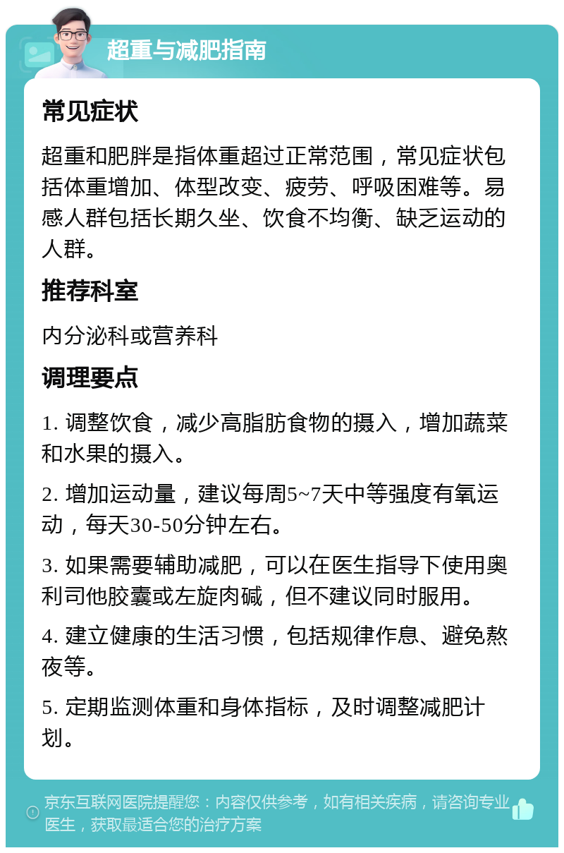 超重与减肥指南 常见症状 超重和肥胖是指体重超过正常范围，常见症状包括体重增加、体型改变、疲劳、呼吸困难等。易感人群包括长期久坐、饮食不均衡、缺乏运动的人群。 推荐科室 内分泌科或营养科 调理要点 1. 调整饮食，减少高脂肪食物的摄入，增加蔬菜和水果的摄入。 2. 增加运动量，建议每周5~7天中等强度有氧运动，每天30-50分钟左右。 3. 如果需要辅助减肥，可以在医生指导下使用奥利司他胶囊或左旋肉碱，但不建议同时服用。 4. 建立健康的生活习惯，包括规律作息、避免熬夜等。 5. 定期监测体重和身体指标，及时调整减肥计划。