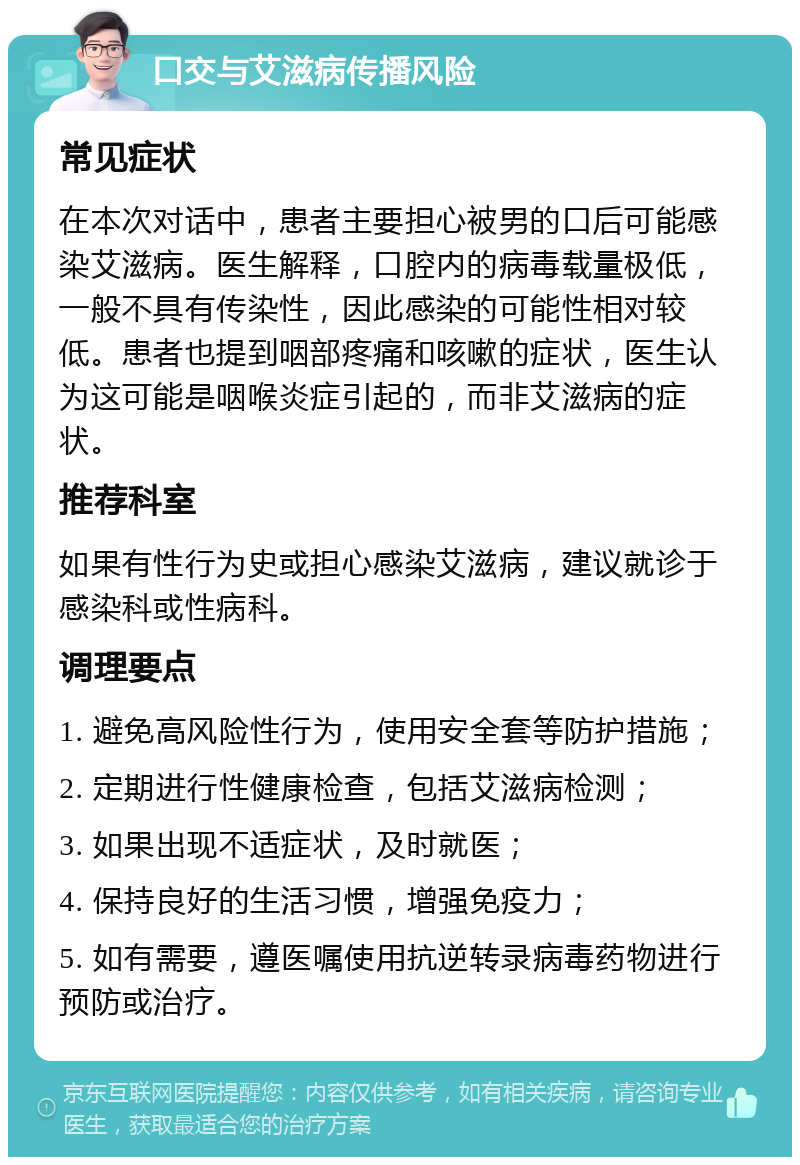 口交与艾滋病传播风险 常见症状 在本次对话中，患者主要担心被男的口后可能感染艾滋病。医生解释，口腔内的病毒载量极低，一般不具有传染性，因此感染的可能性相对较低。患者也提到咽部疼痛和咳嗽的症状，医生认为这可能是咽喉炎症引起的，而非艾滋病的症状。 推荐科室 如果有性行为史或担心感染艾滋病，建议就诊于感染科或性病科。 调理要点 1. 避免高风险性行为，使用安全套等防护措施； 2. 定期进行性健康检查，包括艾滋病检测； 3. 如果出现不适症状，及时就医； 4. 保持良好的生活习惯，增强免疫力； 5. 如有需要，遵医嘱使用抗逆转录病毒药物进行预防或治疗。