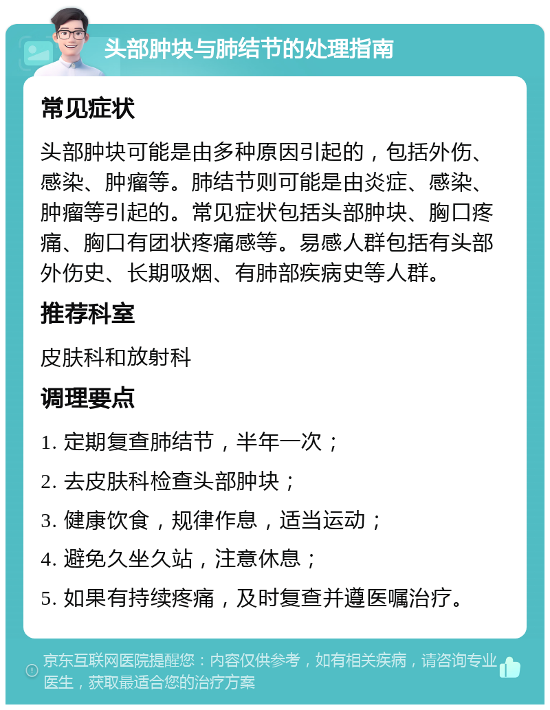 头部肿块与肺结节的处理指南 常见症状 头部肿块可能是由多种原因引起的，包括外伤、感染、肿瘤等。肺结节则可能是由炎症、感染、肿瘤等引起的。常见症状包括头部肿块、胸口疼痛、胸口有团状疼痛感等。易感人群包括有头部外伤史、长期吸烟、有肺部疾病史等人群。 推荐科室 皮肤科和放射科 调理要点 1. 定期复查肺结节，半年一次； 2. 去皮肤科检查头部肿块； 3. 健康饮食，规律作息，适当运动； 4. 避免久坐久站，注意休息； 5. 如果有持续疼痛，及时复查并遵医嘱治疗。