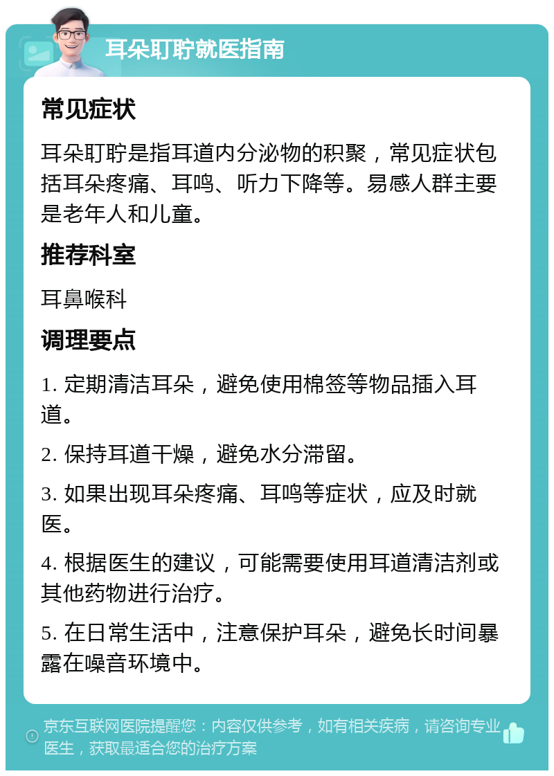 耳朵耵聍就医指南 常见症状 耳朵耵聍是指耳道内分泌物的积聚，常见症状包括耳朵疼痛、耳鸣、听力下降等。易感人群主要是老年人和儿童。 推荐科室 耳鼻喉科 调理要点 1. 定期清洁耳朵，避免使用棉签等物品插入耳道。 2. 保持耳道干燥，避免水分滞留。 3. 如果出现耳朵疼痛、耳鸣等症状，应及时就医。 4. 根据医生的建议，可能需要使用耳道清洁剂或其他药物进行治疗。 5. 在日常生活中，注意保护耳朵，避免长时间暴露在噪音环境中。