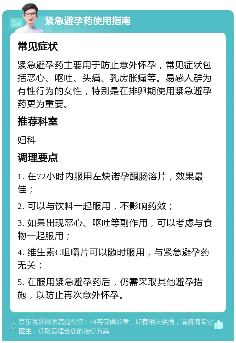 紧急避孕药使用指南 常见症状 紧急避孕药主要用于防止意外怀孕，常见症状包括恶心、呕吐、头痛、乳房胀痛等。易感人群为有性行为的女性，特别是在排卵期使用紧急避孕药更为重要。 推荐科室 妇科 调理要点 1. 在72小时内服用左炔诺孕酮肠溶片，效果最佳； 2. 可以与饮料一起服用，不影响药效； 3. 如果出现恶心、呕吐等副作用，可以考虑与食物一起服用； 4. 维生素C咀嚼片可以随时服用，与紧急避孕药无关； 5. 在服用紧急避孕药后，仍需采取其他避孕措施，以防止再次意外怀孕。