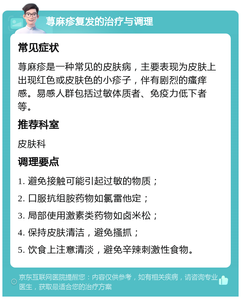 荨麻疹复发的治疗与调理 常见症状 荨麻疹是一种常见的皮肤病，主要表现为皮肤上出现红色或皮肤色的小疹子，伴有剧烈的瘙痒感。易感人群包括过敏体质者、免疫力低下者等。 推荐科室 皮肤科 调理要点 1. 避免接触可能引起过敏的物质； 2. 口服抗组胺药物如氯雷他定； 3. 局部使用激素类药物如卤米松； 4. 保持皮肤清洁，避免搔抓； 5. 饮食上注意清淡，避免辛辣刺激性食物。