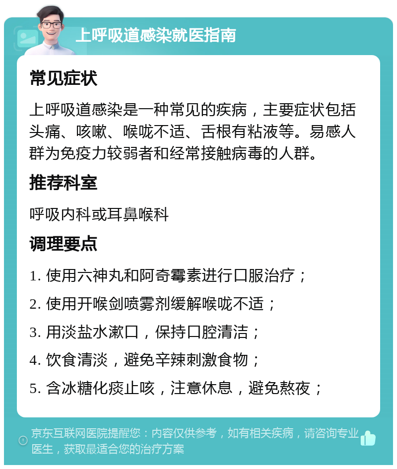 上呼吸道感染就医指南 常见症状 上呼吸道感染是一种常见的疾病，主要症状包括头痛、咳嗽、喉咙不适、舌根有粘液等。易感人群为免疫力较弱者和经常接触病毒的人群。 推荐科室 呼吸内科或耳鼻喉科 调理要点 1. 使用六神丸和阿奇霉素进行口服治疗； 2. 使用开喉剑喷雾剂缓解喉咙不适； 3. 用淡盐水漱口，保持口腔清洁； 4. 饮食清淡，避免辛辣刺激食物； 5. 含冰糖化痰止咳，注意休息，避免熬夜；