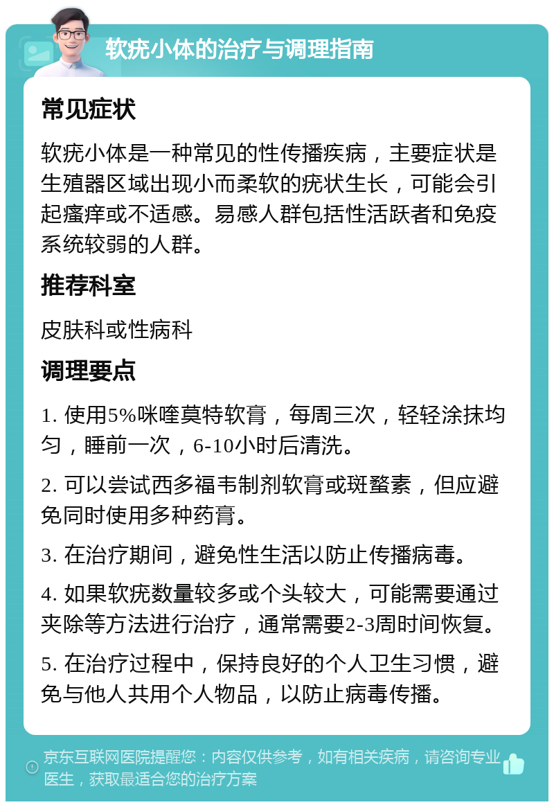 软疣小体的治疗与调理指南 常见症状 软疣小体是一种常见的性传播疾病，主要症状是生殖器区域出现小而柔软的疣状生长，可能会引起瘙痒或不适感。易感人群包括性活跃者和免疫系统较弱的人群。 推荐科室 皮肤科或性病科 调理要点 1. 使用5%咪喹莫特软膏，每周三次，轻轻涂抹均匀，睡前一次，6-10小时后清洗。 2. 可以尝试西多福韦制剂软膏或斑蝥素，但应避免同时使用多种药膏。 3. 在治疗期间，避免性生活以防止传播病毒。 4. 如果软疣数量较多或个头较大，可能需要通过夹除等方法进行治疗，通常需要2-3周时间恢复。 5. 在治疗过程中，保持良好的个人卫生习惯，避免与他人共用个人物品，以防止病毒传播。