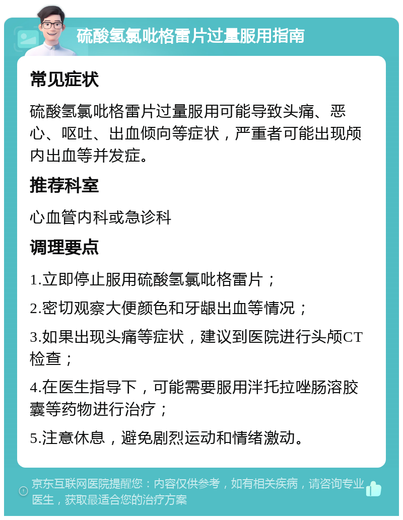 硫酸氢氯吡格雷片过量服用指南 常见症状 硫酸氢氯吡格雷片过量服用可能导致头痛、恶心、呕吐、出血倾向等症状，严重者可能出现颅内出血等并发症。 推荐科室 心血管内科或急诊科 调理要点 1.立即停止服用硫酸氢氯吡格雷片； 2.密切观察大便颜色和牙龈出血等情况； 3.如果出现头痛等症状，建议到医院进行头颅CT检查； 4.在医生指导下，可能需要服用泮托拉唑肠溶胶囊等药物进行治疗； 5.注意休息，避免剧烈运动和情绪激动。