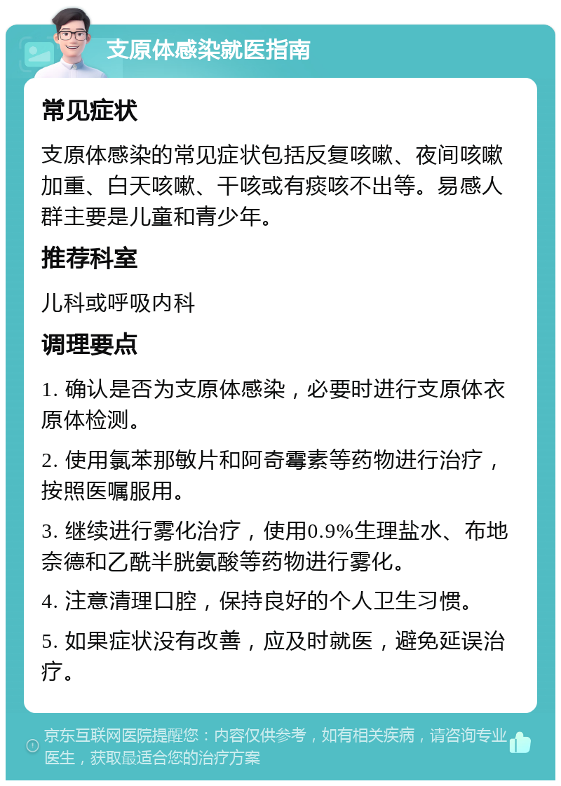 支原体感染就医指南 常见症状 支原体感染的常见症状包括反复咳嗽、夜间咳嗽加重、白天咳嗽、干咳或有痰咳不出等。易感人群主要是儿童和青少年。 推荐科室 儿科或呼吸内科 调理要点 1. 确认是否为支原体感染，必要时进行支原体衣原体检测。 2. 使用氯苯那敏片和阿奇霉素等药物进行治疗，按照医嘱服用。 3. 继续进行雾化治疗，使用0.9%生理盐水、布地奈德和乙酰半胱氨酸等药物进行雾化。 4. 注意清理口腔，保持良好的个人卫生习惯。 5. 如果症状没有改善，应及时就医，避免延误治疗。