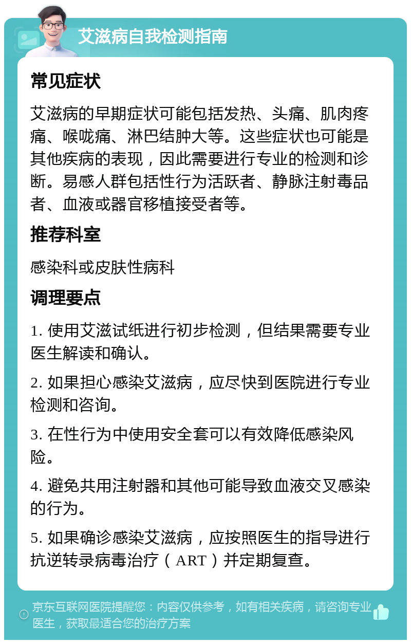 艾滋病自我检测指南 常见症状 艾滋病的早期症状可能包括发热、头痛、肌肉疼痛、喉咙痛、淋巴结肿大等。这些症状也可能是其他疾病的表现，因此需要进行专业的检测和诊断。易感人群包括性行为活跃者、静脉注射毒品者、血液或器官移植接受者等。 推荐科室 感染科或皮肤性病科 调理要点 1. 使用艾滋试纸进行初步检测，但结果需要专业医生解读和确认。 2. 如果担心感染艾滋病，应尽快到医院进行专业检测和咨询。 3. 在性行为中使用安全套可以有效降低感染风险。 4. 避免共用注射器和其他可能导致血液交叉感染的行为。 5. 如果确诊感染艾滋病，应按照医生的指导进行抗逆转录病毒治疗（ART）并定期复查。