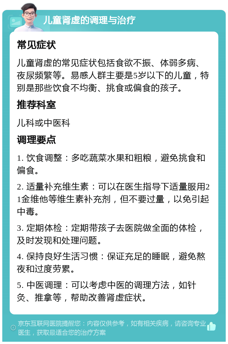 儿童肾虚的调理与治疗 常见症状 儿童肾虚的常见症状包括食欲不振、体弱多病、夜尿频繁等。易感人群主要是5岁以下的儿童，特别是那些饮食不均衡、挑食或偏食的孩子。 推荐科室 儿科或中医科 调理要点 1. 饮食调整：多吃蔬菜水果和粗粮，避免挑食和偏食。 2. 适量补充维生素：可以在医生指导下适量服用21金维他等维生素补充剂，但不要过量，以免引起中毒。 3. 定期体检：定期带孩子去医院做全面的体检，及时发现和处理问题。 4. 保持良好生活习惯：保证充足的睡眠，避免熬夜和过度劳累。 5. 中医调理：可以考虑中医的调理方法，如针灸、推拿等，帮助改善肾虚症状。