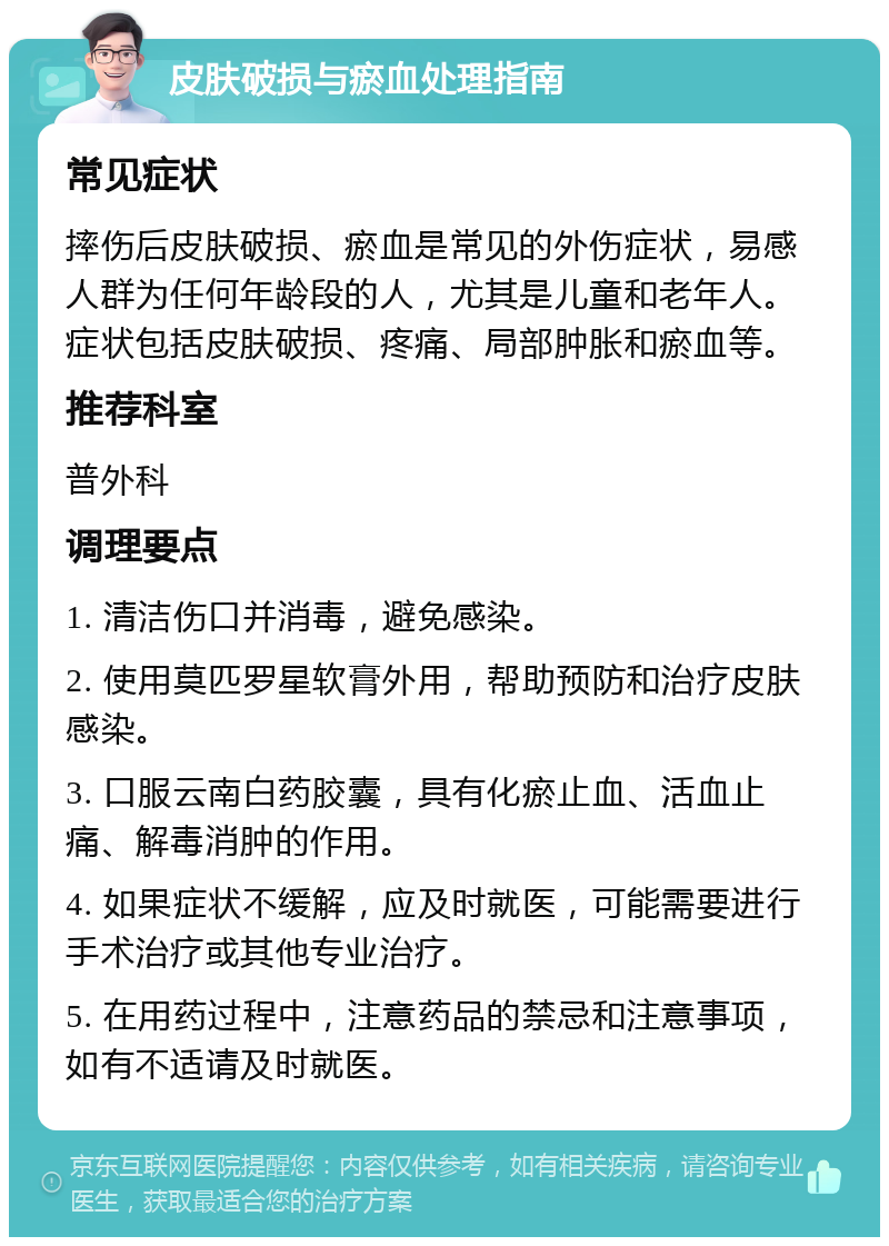 皮肤破损与瘀血处理指南 常见症状 摔伤后皮肤破损、瘀血是常见的外伤症状，易感人群为任何年龄段的人，尤其是儿童和老年人。症状包括皮肤破损、疼痛、局部肿胀和瘀血等。 推荐科室 普外科 调理要点 1. 清洁伤口并消毒，避免感染。 2. 使用莫匹罗星软膏外用，帮助预防和治疗皮肤感染。 3. 口服云南白药胶囊，具有化瘀止血、活血止痛、解毒消肿的作用。 4. 如果症状不缓解，应及时就医，可能需要进行手术治疗或其他专业治疗。 5. 在用药过程中，注意药品的禁忌和注意事项，如有不适请及时就医。