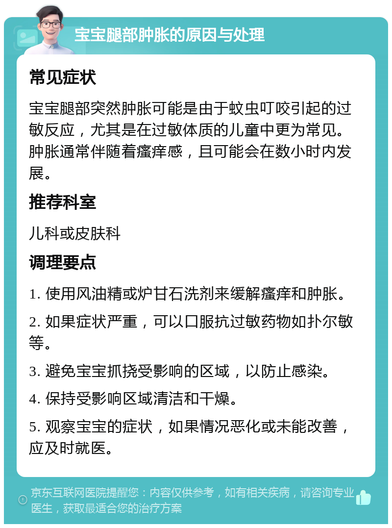 宝宝腿部肿胀的原因与处理 常见症状 宝宝腿部突然肿胀可能是由于蚊虫叮咬引起的过敏反应，尤其是在过敏体质的儿童中更为常见。肿胀通常伴随着瘙痒感，且可能会在数小时内发展。 推荐科室 儿科或皮肤科 调理要点 1. 使用风油精或炉甘石洗剂来缓解瘙痒和肿胀。 2. 如果症状严重，可以口服抗过敏药物如扑尔敏等。 3. 避免宝宝抓挠受影响的区域，以防止感染。 4. 保持受影响区域清洁和干燥。 5. 观察宝宝的症状，如果情况恶化或未能改善，应及时就医。