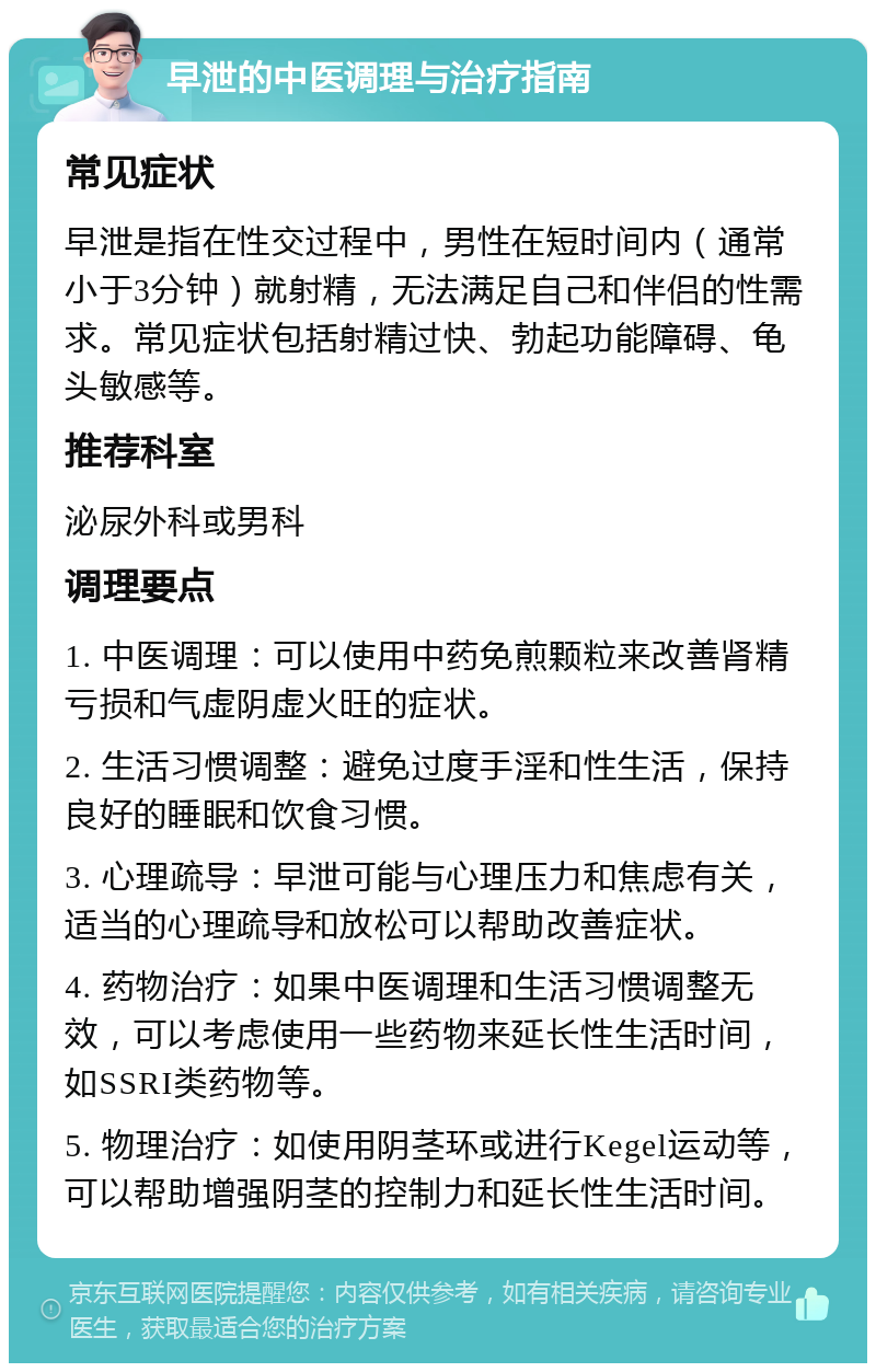 早泄的中医调理与治疗指南 常见症状 早泄是指在性交过程中，男性在短时间内（通常小于3分钟）就射精，无法满足自己和伴侣的性需求。常见症状包括射精过快、勃起功能障碍、龟头敏感等。 推荐科室 泌尿外科或男科 调理要点 1. 中医调理：可以使用中药免煎颗粒来改善肾精亏损和气虚阴虚火旺的症状。 2. 生活习惯调整：避免过度手淫和性生活，保持良好的睡眠和饮食习惯。 3. 心理疏导：早泄可能与心理压力和焦虑有关，适当的心理疏导和放松可以帮助改善症状。 4. 药物治疗：如果中医调理和生活习惯调整无效，可以考虑使用一些药物来延长性生活时间，如SSRI类药物等。 5. 物理治疗：如使用阴茎环或进行Kegel运动等，可以帮助增强阴茎的控制力和延长性生活时间。