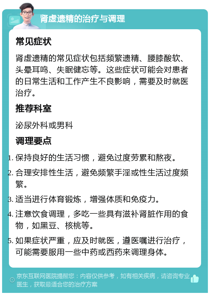 肾虚遗精的治疗与调理 常见症状 肾虚遗精的常见症状包括频繁遗精、腰膝酸软、头晕耳鸣、失眠健忘等。这些症状可能会对患者的日常生活和工作产生不良影响，需要及时就医治疗。 推荐科室 泌尿外科或男科 调理要点 保持良好的生活习惯，避免过度劳累和熬夜。 合理安排性生活，避免频繁手淫或性生活过度频繁。 适当进行体育锻炼，增强体质和免疫力。 注意饮食调理，多吃一些具有滋补肾脏作用的食物，如黑豆、核桃等。 如果症状严重，应及时就医，遵医嘱进行治疗，可能需要服用一些中药或西药来调理身体。