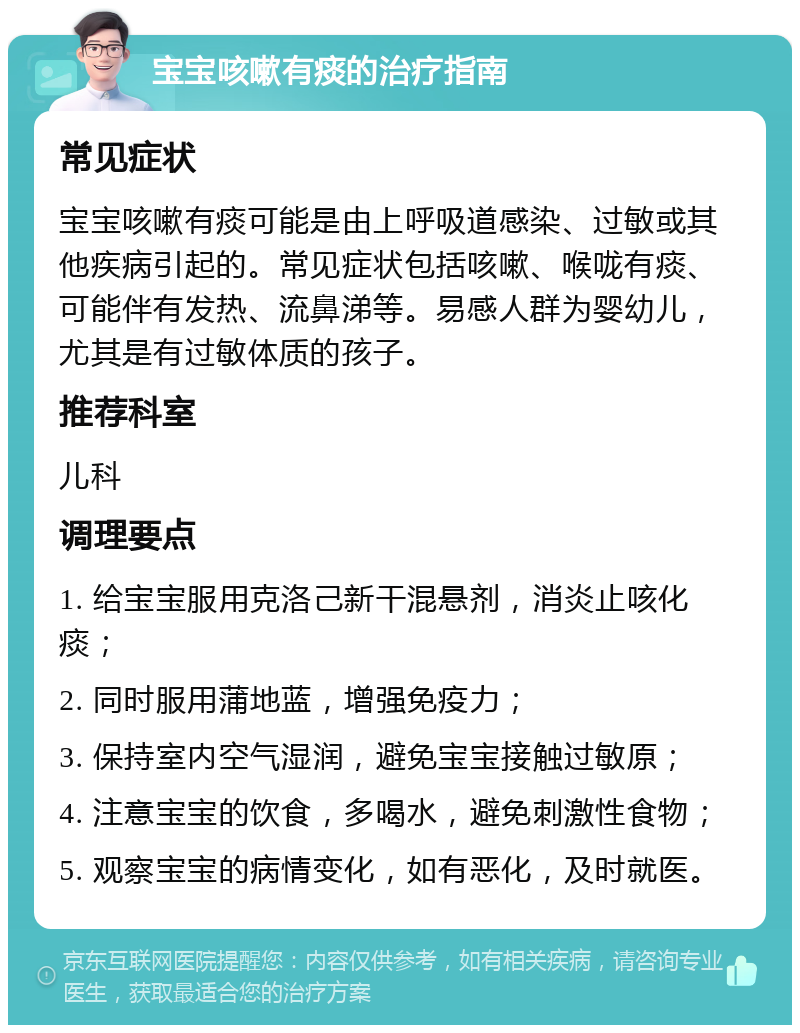 宝宝咳嗽有痰的治疗指南 常见症状 宝宝咳嗽有痰可能是由上呼吸道感染、过敏或其他疾病引起的。常见症状包括咳嗽、喉咙有痰、可能伴有发热、流鼻涕等。易感人群为婴幼儿，尤其是有过敏体质的孩子。 推荐科室 儿科 调理要点 1. 给宝宝服用克洛己新干混悬剂，消炎止咳化痰； 2. 同时服用蒲地蓝，增强免疫力； 3. 保持室内空气湿润，避免宝宝接触过敏原； 4. 注意宝宝的饮食，多喝水，避免刺激性食物； 5. 观察宝宝的病情变化，如有恶化，及时就医。