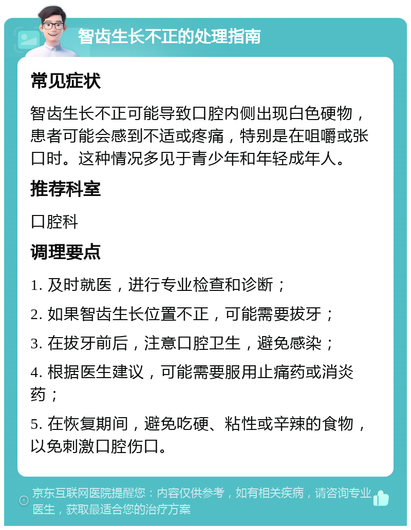 智齿生长不正的处理指南 常见症状 智齿生长不正可能导致口腔内侧出现白色硬物，患者可能会感到不适或疼痛，特别是在咀嚼或张口时。这种情况多见于青少年和年轻成年人。 推荐科室 口腔科 调理要点 1. 及时就医，进行专业检查和诊断； 2. 如果智齿生长位置不正，可能需要拔牙； 3. 在拔牙前后，注意口腔卫生，避免感染； 4. 根据医生建议，可能需要服用止痛药或消炎药； 5. 在恢复期间，避免吃硬、粘性或辛辣的食物，以免刺激口腔伤口。