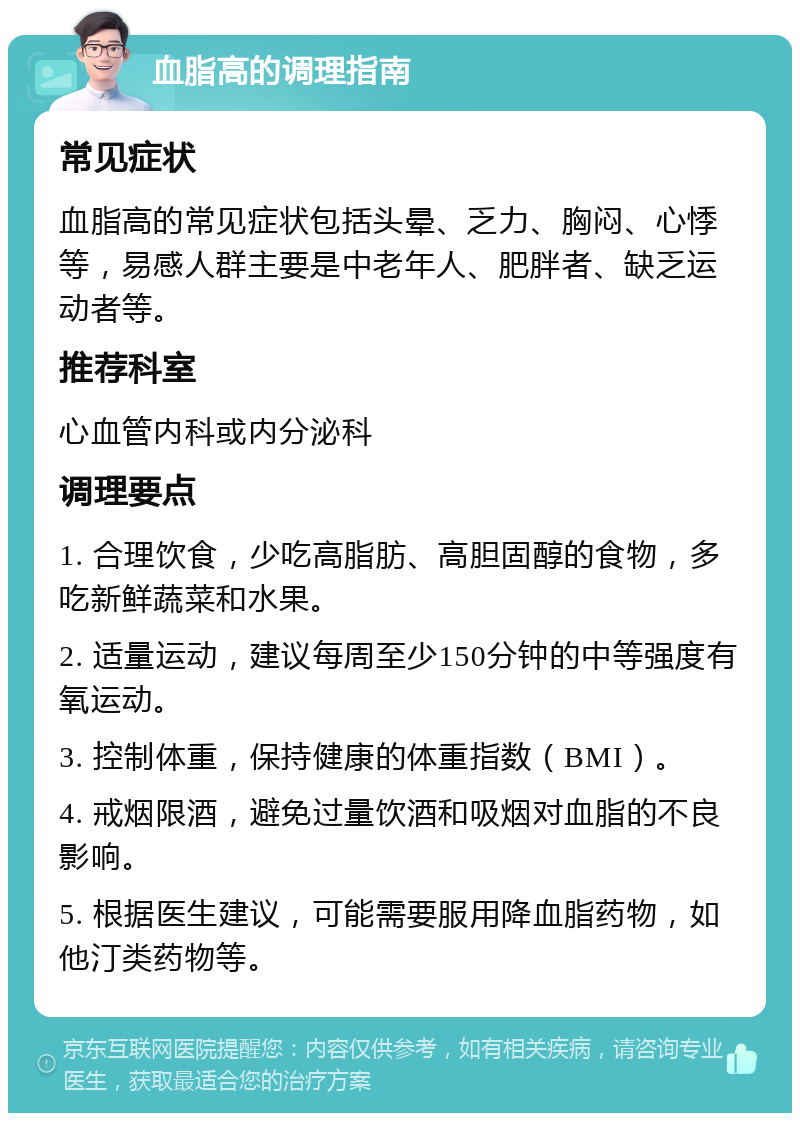 血脂高的调理指南 常见症状 血脂高的常见症状包括头晕、乏力、胸闷、心悸等，易感人群主要是中老年人、肥胖者、缺乏运动者等。 推荐科室 心血管内科或内分泌科 调理要点 1. 合理饮食，少吃高脂肪、高胆固醇的食物，多吃新鲜蔬菜和水果。 2. 适量运动，建议每周至少150分钟的中等强度有氧运动。 3. 控制体重，保持健康的体重指数（BMI）。 4. 戒烟限酒，避免过量饮酒和吸烟对血脂的不良影响。 5. 根据医生建议，可能需要服用降血脂药物，如他汀类药物等。