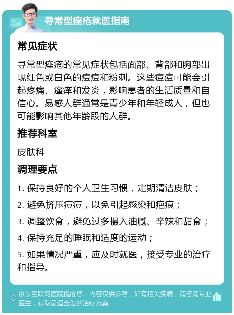 寻常型痤疮就医指南 常见症状 寻常型痤疮的常见症状包括面部、背部和胸部出现红色或白色的痘痘和粉刺。这些痘痘可能会引起疼痛、瘙痒和发炎，影响患者的生活质量和自信心。易感人群通常是青少年和年轻成人，但也可能影响其他年龄段的人群。 推荐科室 皮肤科 调理要点 1. 保持良好的个人卫生习惯，定期清洁皮肤； 2. 避免挤压痘痘，以免引起感染和疤痕； 3. 调整饮食，避免过多摄入油腻、辛辣和甜食； 4. 保持充足的睡眠和适度的运动； 5. 如果情况严重，应及时就医，接受专业的治疗和指导。