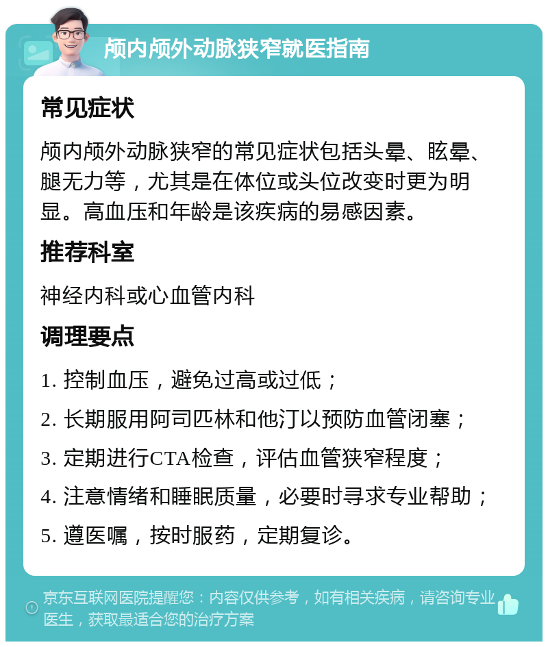 颅内颅外动脉狭窄就医指南 常见症状 颅内颅外动脉狭窄的常见症状包括头晕、眩晕、腿无力等，尤其是在体位或头位改变时更为明显。高血压和年龄是该疾病的易感因素。 推荐科室 神经内科或心血管内科 调理要点 1. 控制血压，避免过高或过低； 2. 长期服用阿司匹林和他汀以预防血管闭塞； 3. 定期进行CTA检查，评估血管狭窄程度； 4. 注意情绪和睡眠质量，必要时寻求专业帮助； 5. 遵医嘱，按时服药，定期复诊。