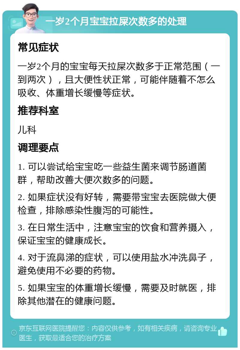 一岁2个月宝宝拉屎次数多的处理 常见症状 一岁2个月的宝宝每天拉屎次数多于正常范围（一到两次），且大便性状正常，可能伴随着不怎么吸收、体重增长缓慢等症状。 推荐科室 儿科 调理要点 1. 可以尝试给宝宝吃一些益生菌来调节肠道菌群，帮助改善大便次数多的问题。 2. 如果症状没有好转，需要带宝宝去医院做大便检查，排除感染性腹泻的可能性。 3. 在日常生活中，注意宝宝的饮食和营养摄入，保证宝宝的健康成长。 4. 对于流鼻涕的症状，可以使用盐水冲洗鼻子，避免使用不必要的药物。 5. 如果宝宝的体重增长缓慢，需要及时就医，排除其他潜在的健康问题。