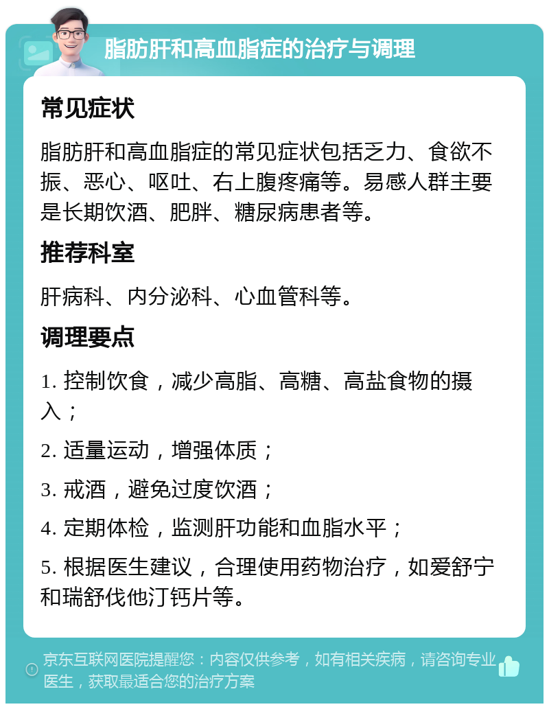 脂肪肝和高血脂症的治疗与调理 常见症状 脂肪肝和高血脂症的常见症状包括乏力、食欲不振、恶心、呕吐、右上腹疼痛等。易感人群主要是长期饮酒、肥胖、糖尿病患者等。 推荐科室 肝病科、内分泌科、心血管科等。 调理要点 1. 控制饮食，减少高脂、高糖、高盐食物的摄入； 2. 适量运动，增强体质； 3. 戒酒，避免过度饮酒； 4. 定期体检，监测肝功能和血脂水平； 5. 根据医生建议，合理使用药物治疗，如爱舒宁和瑞舒伐他汀钙片等。