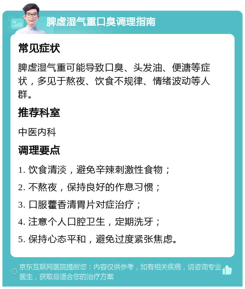 脾虚湿气重口臭调理指南 常见症状 脾虚湿气重可能导致口臭、头发油、便溏等症状，多见于熬夜、饮食不规律、情绪波动等人群。 推荐科室 中医内科 调理要点 1. 饮食清淡，避免辛辣刺激性食物； 2. 不熬夜，保持良好的作息习惯； 3. 口服藿香清胃片对症治疗； 4. 注意个人口腔卫生，定期洗牙； 5. 保持心态平和，避免过度紧张焦虑。