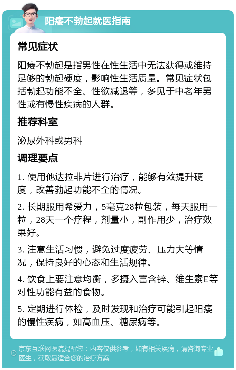 阳痿不勃起就医指南 常见症状 阳痿不勃起是指男性在性生活中无法获得或维持足够的勃起硬度，影响性生活质量。常见症状包括勃起功能不全、性欲减退等，多见于中老年男性或有慢性疾病的人群。 推荐科室 泌尿外科或男科 调理要点 1. 使用他达拉非片进行治疗，能够有效提升硬度，改善勃起功能不全的情况。 2. 长期服用希爱力，5毫克28粒包装，每天服用一粒，28天一个疗程，剂量小，副作用少，治疗效果好。 3. 注意生活习惯，避免过度疲劳、压力大等情况，保持良好的心态和生活规律。 4. 饮食上要注意均衡，多摄入富含锌、维生素E等对性功能有益的食物。 5. 定期进行体检，及时发现和治疗可能引起阳痿的慢性疾病，如高血压、糖尿病等。