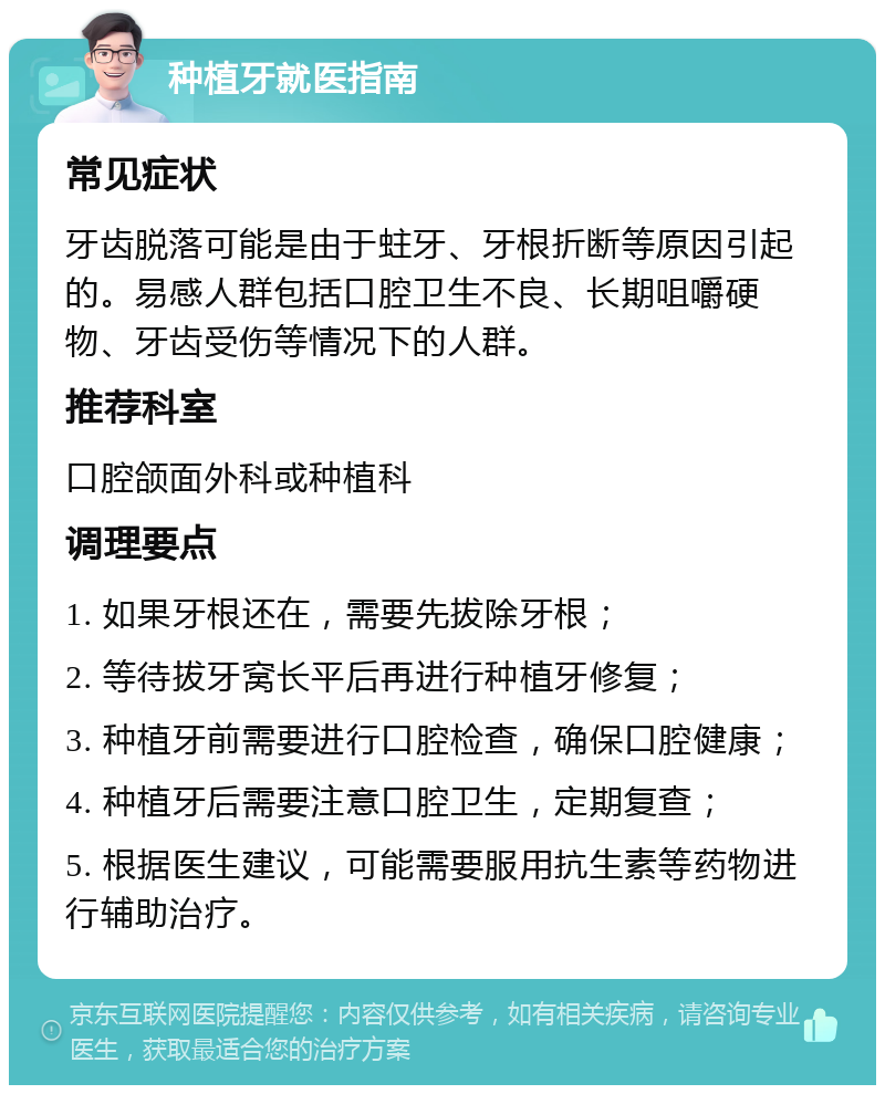 种植牙就医指南 常见症状 牙齿脱落可能是由于蛀牙、牙根折断等原因引起的。易感人群包括口腔卫生不良、长期咀嚼硬物、牙齿受伤等情况下的人群。 推荐科室 口腔颌面外科或种植科 调理要点 1. 如果牙根还在，需要先拔除牙根； 2. 等待拔牙窝长平后再进行种植牙修复； 3. 种植牙前需要进行口腔检查，确保口腔健康； 4. 种植牙后需要注意口腔卫生，定期复查； 5. 根据医生建议，可能需要服用抗生素等药物进行辅助治疗。