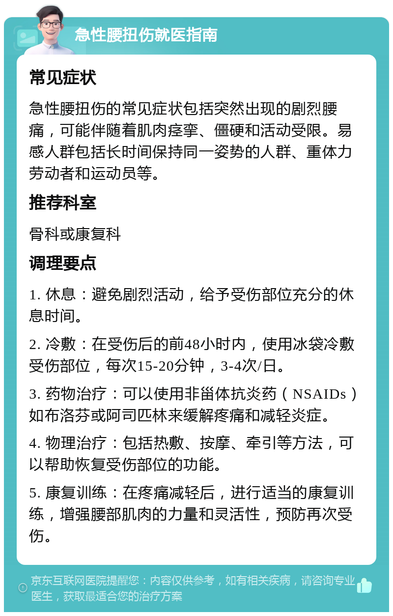 急性腰扭伤就医指南 常见症状 急性腰扭伤的常见症状包括突然出现的剧烈腰痛，可能伴随着肌肉痉挛、僵硬和活动受限。易感人群包括长时间保持同一姿势的人群、重体力劳动者和运动员等。 推荐科室 骨科或康复科 调理要点 1. 休息：避免剧烈活动，给予受伤部位充分的休息时间。 2. 冷敷：在受伤后的前48小时内，使用冰袋冷敷受伤部位，每次15-20分钟，3-4次/日。 3. 药物治疗：可以使用非甾体抗炎药（NSAIDs）如布洛芬或阿司匹林来缓解疼痛和减轻炎症。 4. 物理治疗：包括热敷、按摩、牵引等方法，可以帮助恢复受伤部位的功能。 5. 康复训练：在疼痛减轻后，进行适当的康复训练，增强腰部肌肉的力量和灵活性，预防再次受伤。