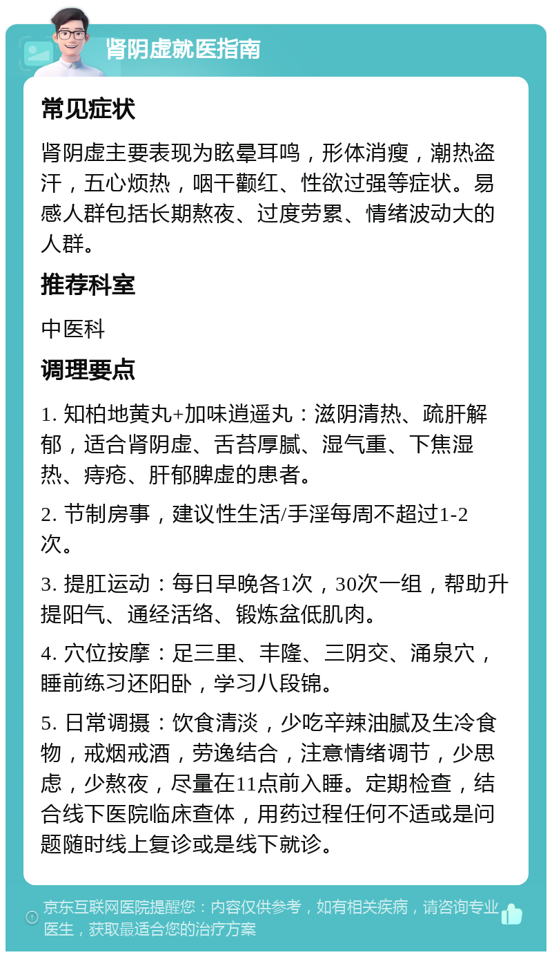 肾阴虚就医指南 常见症状 肾阴虚主要表现为眩晕耳鸣，形体消瘦，潮热盗汗，五心烦热，咽干颧红、性欲过强等症状。易感人群包括长期熬夜、过度劳累、情绪波动大的人群。 推荐科室 中医科 调理要点 1. 知柏地黄丸+加味逍遥丸：滋阴清热、疏肝解郁，适合肾阴虚、舌苔厚腻、湿气重、下焦湿热、痔疮、肝郁脾虚的患者。 2. 节制房事，建议性生活/手淫每周不超过1-2次。 3. 提肛运动：每日早晚各1次，30次一组，帮助升提阳气、通经活络、锻炼盆低肌肉。 4. 穴位按摩：足三里、丰隆、三阴交、涌泉穴，睡前练习还阳卧，学习八段锦。 5. 日常调摄：饮食清淡，少吃辛辣油腻及生冷食物，戒烟戒酒，劳逸结合，注意情绪调节，少思虑，少熬夜，尽量在11点前入睡。定期检查，结合线下医院临床查体，用药过程任何不适或是问题随时线上复诊或是线下就诊。