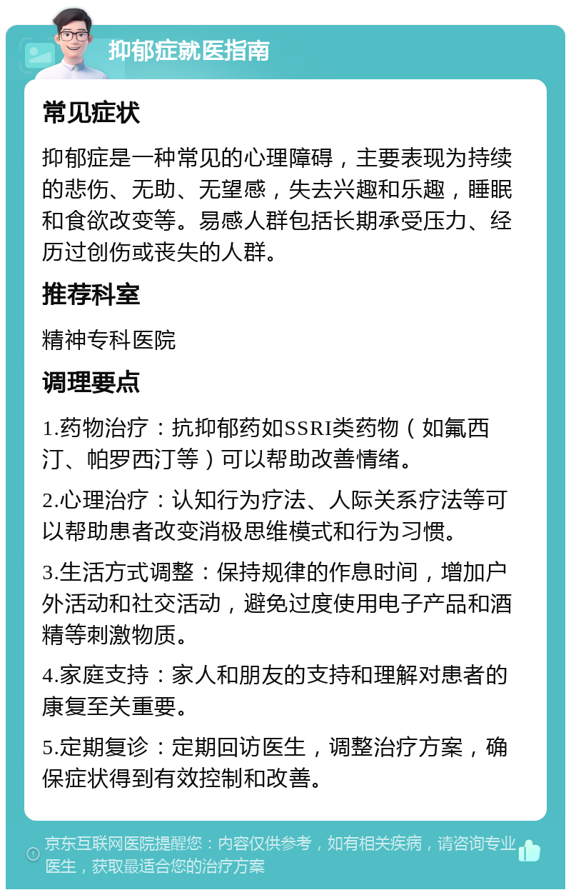 抑郁症就医指南 常见症状 抑郁症是一种常见的心理障碍，主要表现为持续的悲伤、无助、无望感，失去兴趣和乐趣，睡眠和食欲改变等。易感人群包括长期承受压力、经历过创伤或丧失的人群。 推荐科室 精神专科医院 调理要点 1.药物治疗：抗抑郁药如SSRI类药物（如氟西汀、帕罗西汀等）可以帮助改善情绪。 2.心理治疗：认知行为疗法、人际关系疗法等可以帮助患者改变消极思维模式和行为习惯。 3.生活方式调整：保持规律的作息时间，增加户外活动和社交活动，避免过度使用电子产品和酒精等刺激物质。 4.家庭支持：家人和朋友的支持和理解对患者的康复至关重要。 5.定期复诊：定期回访医生，调整治疗方案，确保症状得到有效控制和改善。