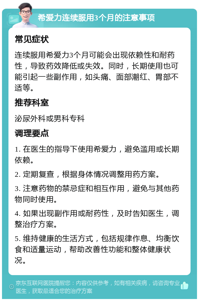 希爱力连续服用3个月的注意事项 常见症状 连续服用希爱力3个月可能会出现依赖性和耐药性，导致药效降低或失效。同时，长期使用也可能引起一些副作用，如头痛、面部潮红、胃部不适等。 推荐科室 泌尿外科或男科专科 调理要点 1. 在医生的指导下使用希爱力，避免滥用或长期依赖。 2. 定期复查，根据身体情况调整用药方案。 3. 注意药物的禁忌症和相互作用，避免与其他药物同时使用。 4. 如果出现副作用或耐药性，及时告知医生，调整治疗方案。 5. 维持健康的生活方式，包括规律作息、均衡饮食和适量运动，帮助改善性功能和整体健康状况。