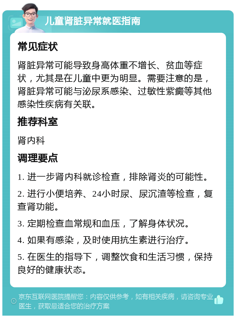 儿童肾脏异常就医指南 常见症状 肾脏异常可能导致身高体重不增长、贫血等症状，尤其是在儿童中更为明显。需要注意的是，肾脏异常可能与泌尿系感染、过敏性紫癜等其他感染性疾病有关联。 推荐科室 肾内科 调理要点 1. 进一步肾内科就诊检查，排除肾炎的可能性。 2. 进行小便培养、24小时尿、尿沉渣等检查，复查肾功能。 3. 定期检查血常规和血压，了解身体状况。 4. 如果有感染，及时使用抗生素进行治疗。 5. 在医生的指导下，调整饮食和生活习惯，保持良好的健康状态。