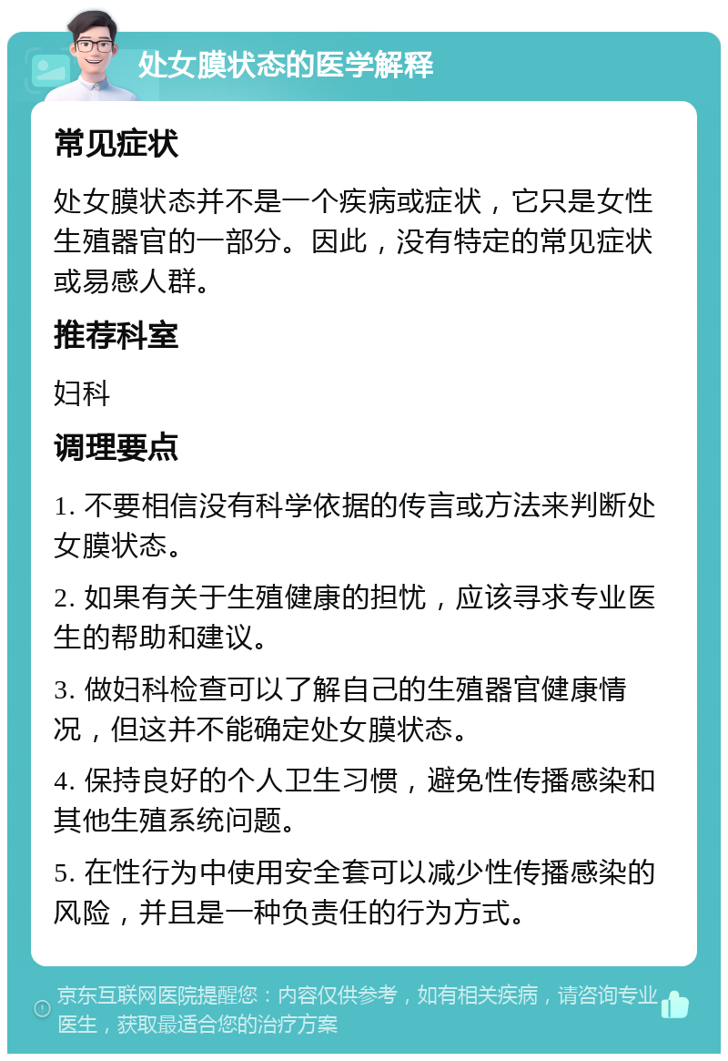 处女膜状态的医学解释 常见症状 处女膜状态并不是一个疾病或症状，它只是女性生殖器官的一部分。因此，没有特定的常见症状或易感人群。 推荐科室 妇科 调理要点 1. 不要相信没有科学依据的传言或方法来判断处女膜状态。 2. 如果有关于生殖健康的担忧，应该寻求专业医生的帮助和建议。 3. 做妇科检查可以了解自己的生殖器官健康情况，但这并不能确定处女膜状态。 4. 保持良好的个人卫生习惯，避免性传播感染和其他生殖系统问题。 5. 在性行为中使用安全套可以减少性传播感染的风险，并且是一种负责任的行为方式。