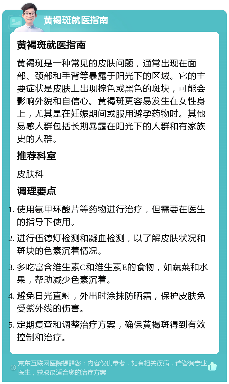 黄褐斑就医指南 黄褐斑就医指南 黄褐斑是一种常见的皮肤问题，通常出现在面部、颈部和手背等暴露于阳光下的区域。它的主要症状是皮肤上出现棕色或黑色的斑块，可能会影响外貌和自信心。黄褐斑更容易发生在女性身上，尤其是在妊娠期间或服用避孕药物时。其他易感人群包括长期暴露在阳光下的人群和有家族史的人群。 推荐科室 皮肤科 调理要点 使用氨甲环酸片等药物进行治疗，但需要在医生的指导下使用。 进行伍德灯检测和凝血检测，以了解皮肤状况和斑块的色素沉着情况。 多吃富含维生素C和维生素E的食物，如蔬菜和水果，帮助减少色素沉着。 避免日光直射，外出时涂抹防晒霜，保护皮肤免受紫外线的伤害。 定期复查和调整治疗方案，确保黄褐斑得到有效控制和治疗。