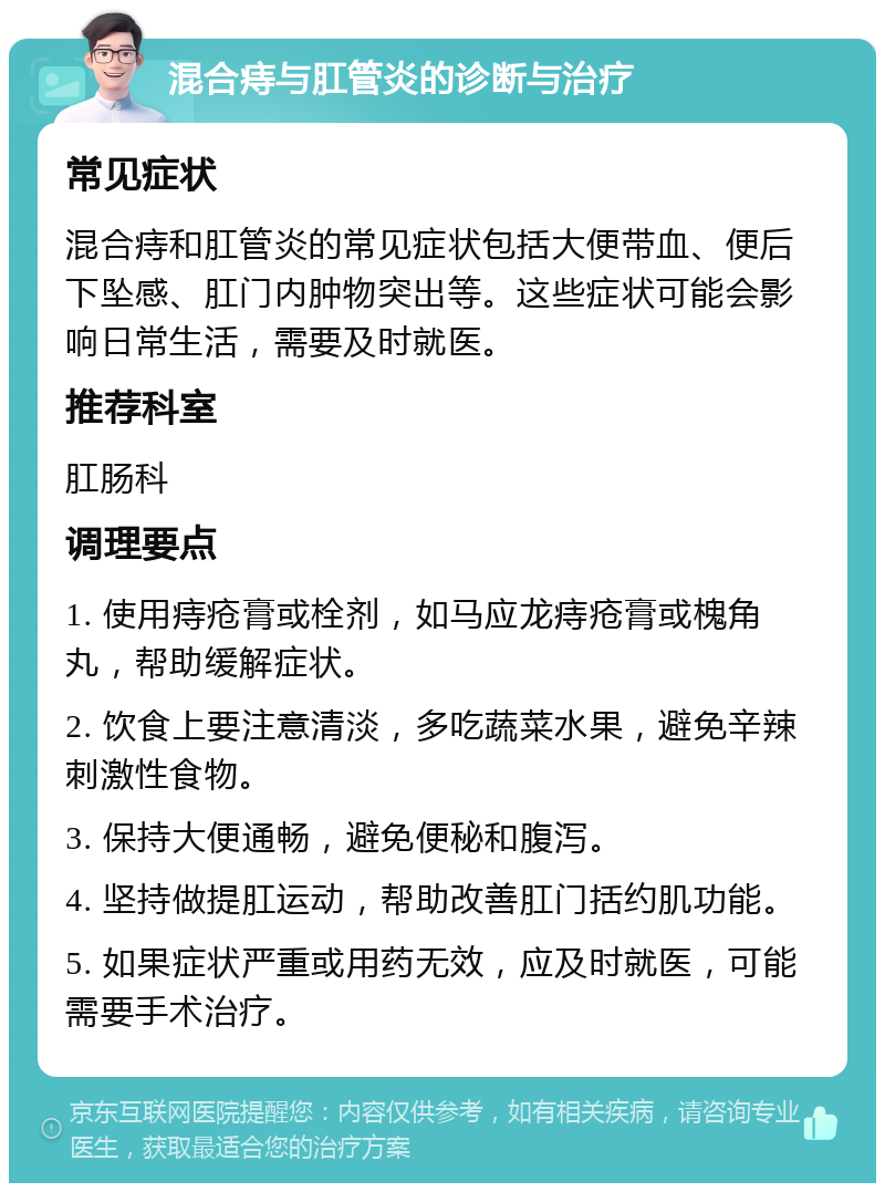 混合痔与肛管炎的诊断与治疗 常见症状 混合痔和肛管炎的常见症状包括大便带血、便后下坠感、肛门内肿物突出等。这些症状可能会影响日常生活，需要及时就医。 推荐科室 肛肠科 调理要点 1. 使用痔疮膏或栓剂，如马应龙痔疮膏或槐角丸，帮助缓解症状。 2. 饮食上要注意清淡，多吃蔬菜水果，避免辛辣刺激性食物。 3. 保持大便通畅，避免便秘和腹泻。 4. 坚持做提肛运动，帮助改善肛门括约肌功能。 5. 如果症状严重或用药无效，应及时就医，可能需要手术治疗。