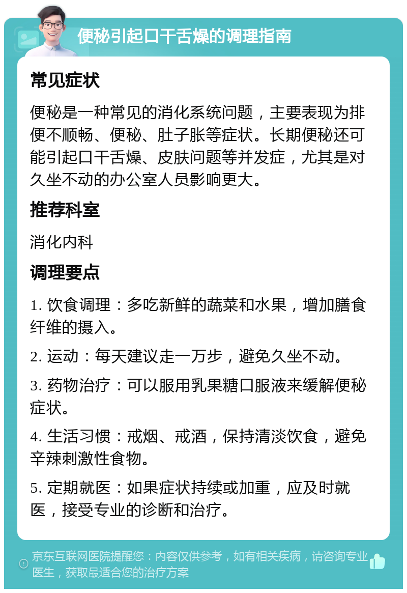 便秘引起口干舌燥的调理指南 常见症状 便秘是一种常见的消化系统问题，主要表现为排便不顺畅、便秘、肚子胀等症状。长期便秘还可能引起口干舌燥、皮肤问题等并发症，尤其是对久坐不动的办公室人员影响更大。 推荐科室 消化内科 调理要点 1. 饮食调理：多吃新鲜的蔬菜和水果，增加膳食纤维的摄入。 2. 运动：每天建议走一万步，避免久坐不动。 3. 药物治疗：可以服用乳果糖口服液来缓解便秘症状。 4. 生活习惯：戒烟、戒酒，保持清淡饮食，避免辛辣刺激性食物。 5. 定期就医：如果症状持续或加重，应及时就医，接受专业的诊断和治疗。