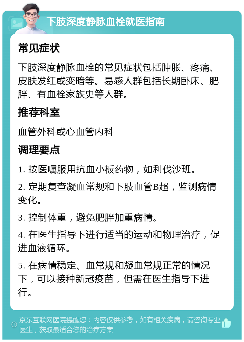 下肢深度静脉血栓就医指南 常见症状 下肢深度静脉血栓的常见症状包括肿胀、疼痛、皮肤发红或变暗等。易感人群包括长期卧床、肥胖、有血栓家族史等人群。 推荐科室 血管外科或心血管内科 调理要点 1. 按医嘱服用抗血小板药物，如利伐沙班。 2. 定期复查凝血常规和下肢血管B超，监测病情变化。 3. 控制体重，避免肥胖加重病情。 4. 在医生指导下进行适当的运动和物理治疗，促进血液循环。 5. 在病情稳定、血常规和凝血常规正常的情况下，可以接种新冠疫苗，但需在医生指导下进行。