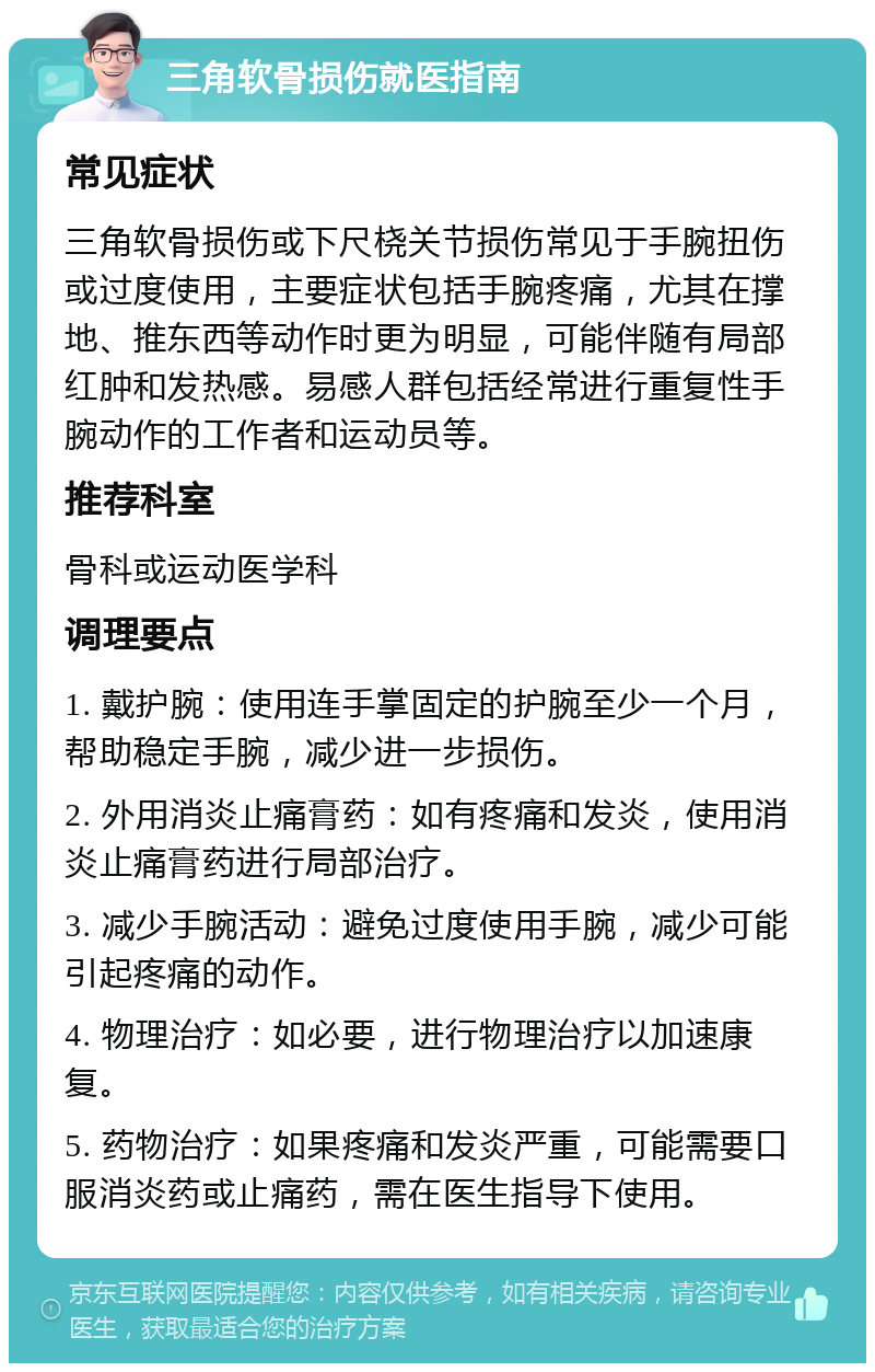 三角软骨损伤就医指南 常见症状 三角软骨损伤或下尺桡关节损伤常见于手腕扭伤或过度使用，主要症状包括手腕疼痛，尤其在撑地、推东西等动作时更为明显，可能伴随有局部红肿和发热感。易感人群包括经常进行重复性手腕动作的工作者和运动员等。 推荐科室 骨科或运动医学科 调理要点 1. 戴护腕：使用连手掌固定的护腕至少一个月，帮助稳定手腕，减少进一步损伤。 2. 外用消炎止痛膏药：如有疼痛和发炎，使用消炎止痛膏药进行局部治疗。 3. 减少手腕活动：避免过度使用手腕，减少可能引起疼痛的动作。 4. 物理治疗：如必要，进行物理治疗以加速康复。 5. 药物治疗：如果疼痛和发炎严重，可能需要口服消炎药或止痛药，需在医生指导下使用。