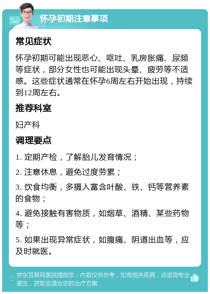 怀孕初期注意事项 常见症状 怀孕初期可能出现恶心、呕吐、乳房胀痛、尿频等症状，部分女性也可能出现头晕、疲劳等不适感。这些症状通常在怀孕6周左右开始出现，持续到12周左右。 推荐科室 妇产科 调理要点 1. 定期产检，了解胎儿发育情况； 2. 注意休息，避免过度劳累； 3. 饮食均衡，多摄入富含叶酸、铁、钙等营养素的食物； 4. 避免接触有害物质，如烟草、酒精、某些药物等； 5. 如果出现异常症状，如腹痛、阴道出血等，应及时就医。