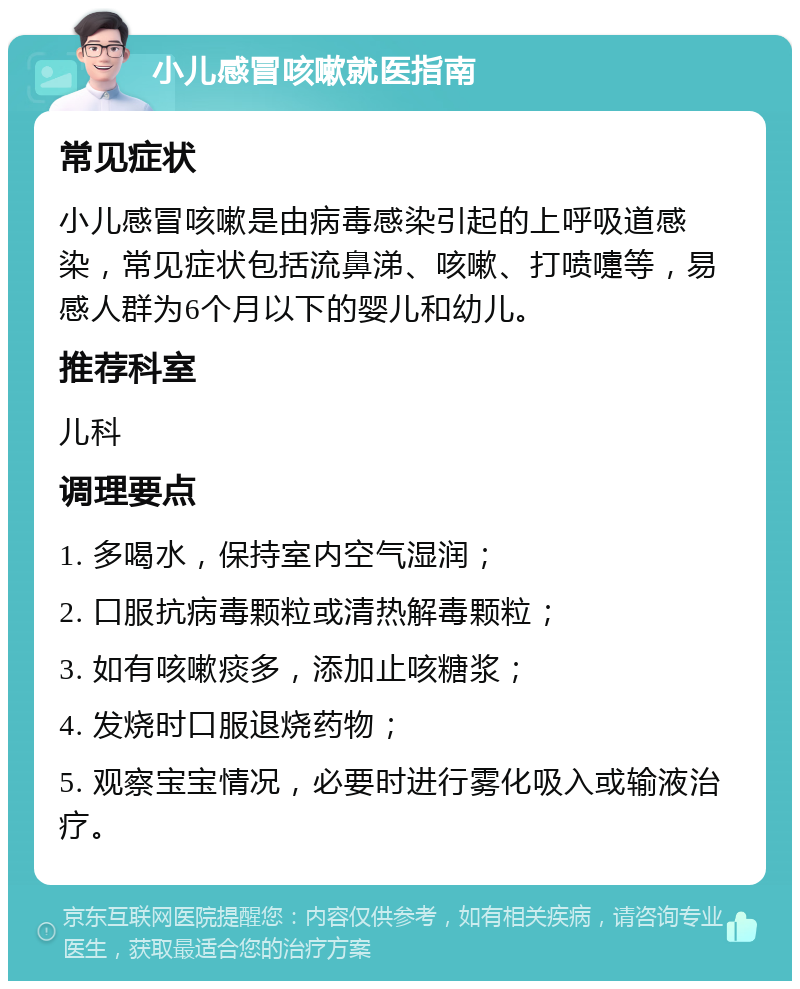 小儿感冒咳嗽就医指南 常见症状 小儿感冒咳嗽是由病毒感染引起的上呼吸道感染，常见症状包括流鼻涕、咳嗽、打喷嚏等，易感人群为6个月以下的婴儿和幼儿。 推荐科室 儿科 调理要点 1. 多喝水，保持室内空气湿润； 2. 口服抗病毒颗粒或清热解毒颗粒； 3. 如有咳嗽痰多，添加止咳糖浆； 4. 发烧时口服退烧药物； 5. 观察宝宝情况，必要时进行雾化吸入或输液治疗。