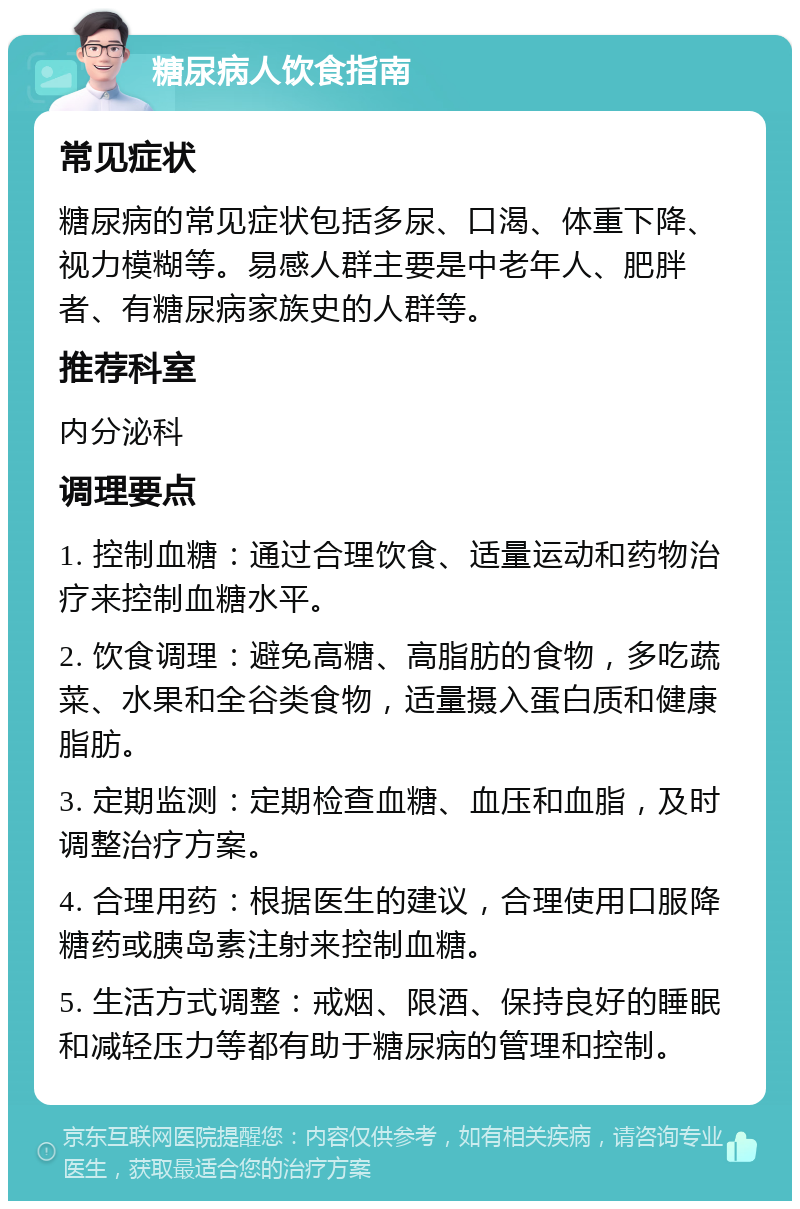 糖尿病人饮食指南 常见症状 糖尿病的常见症状包括多尿、口渴、体重下降、视力模糊等。易感人群主要是中老年人、肥胖者、有糖尿病家族史的人群等。 推荐科室 内分泌科 调理要点 1. 控制血糖：通过合理饮食、适量运动和药物治疗来控制血糖水平。 2. 饮食调理：避免高糖、高脂肪的食物，多吃蔬菜、水果和全谷类食物，适量摄入蛋白质和健康脂肪。 3. 定期监测：定期检查血糖、血压和血脂，及时调整治疗方案。 4. 合理用药：根据医生的建议，合理使用口服降糖药或胰岛素注射来控制血糖。 5. 生活方式调整：戒烟、限酒、保持良好的睡眠和减轻压力等都有助于糖尿病的管理和控制。