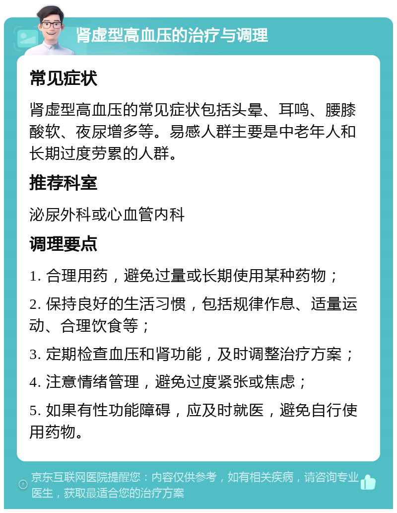 肾虚型高血压的治疗与调理 常见症状 肾虚型高血压的常见症状包括头晕、耳鸣、腰膝酸软、夜尿增多等。易感人群主要是中老年人和长期过度劳累的人群。 推荐科室 泌尿外科或心血管内科 调理要点 1. 合理用药，避免过量或长期使用某种药物； 2. 保持良好的生活习惯，包括规律作息、适量运动、合理饮食等； 3. 定期检查血压和肾功能，及时调整治疗方案； 4. 注意情绪管理，避免过度紧张或焦虑； 5. 如果有性功能障碍，应及时就医，避免自行使用药物。