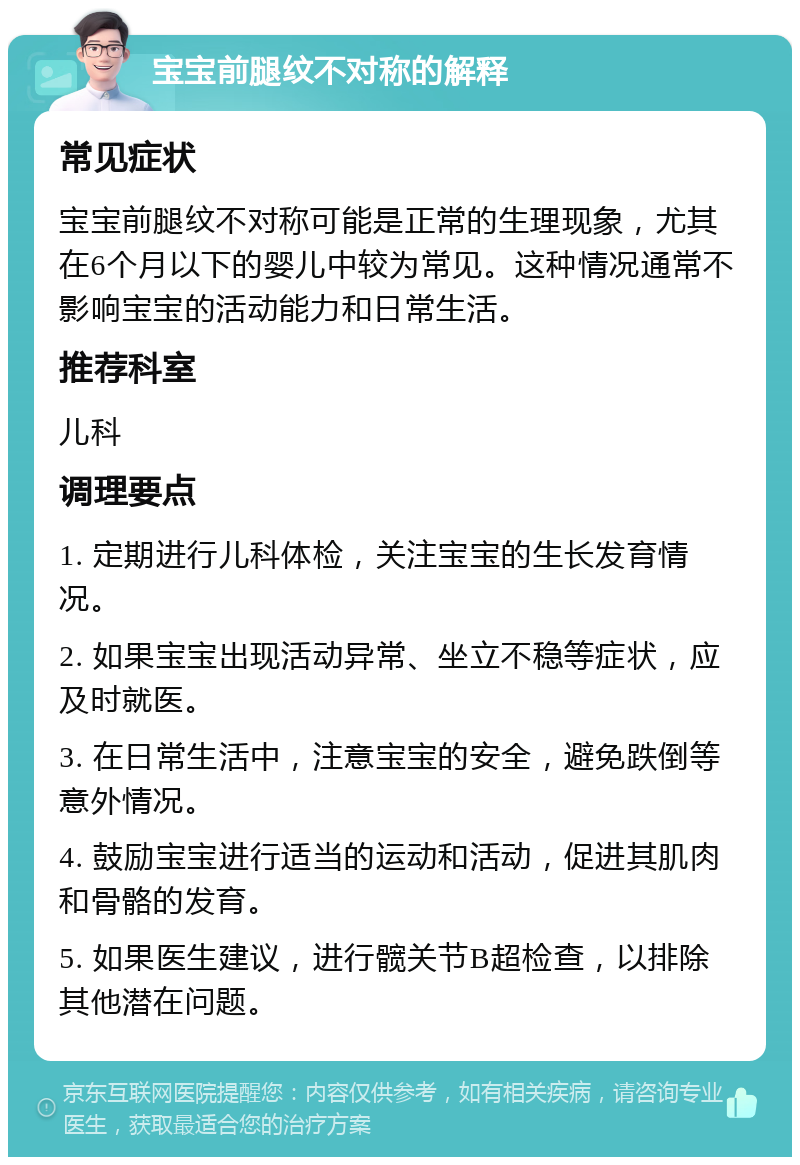 宝宝前腿纹不对称的解释 常见症状 宝宝前腿纹不对称可能是正常的生理现象，尤其在6个月以下的婴儿中较为常见。这种情况通常不影响宝宝的活动能力和日常生活。 推荐科室 儿科 调理要点 1. 定期进行儿科体检，关注宝宝的生长发育情况。 2. 如果宝宝出现活动异常、坐立不稳等症状，应及时就医。 3. 在日常生活中，注意宝宝的安全，避免跌倒等意外情况。 4. 鼓励宝宝进行适当的运动和活动，促进其肌肉和骨骼的发育。 5. 如果医生建议，进行髋关节B超检查，以排除其他潜在问题。